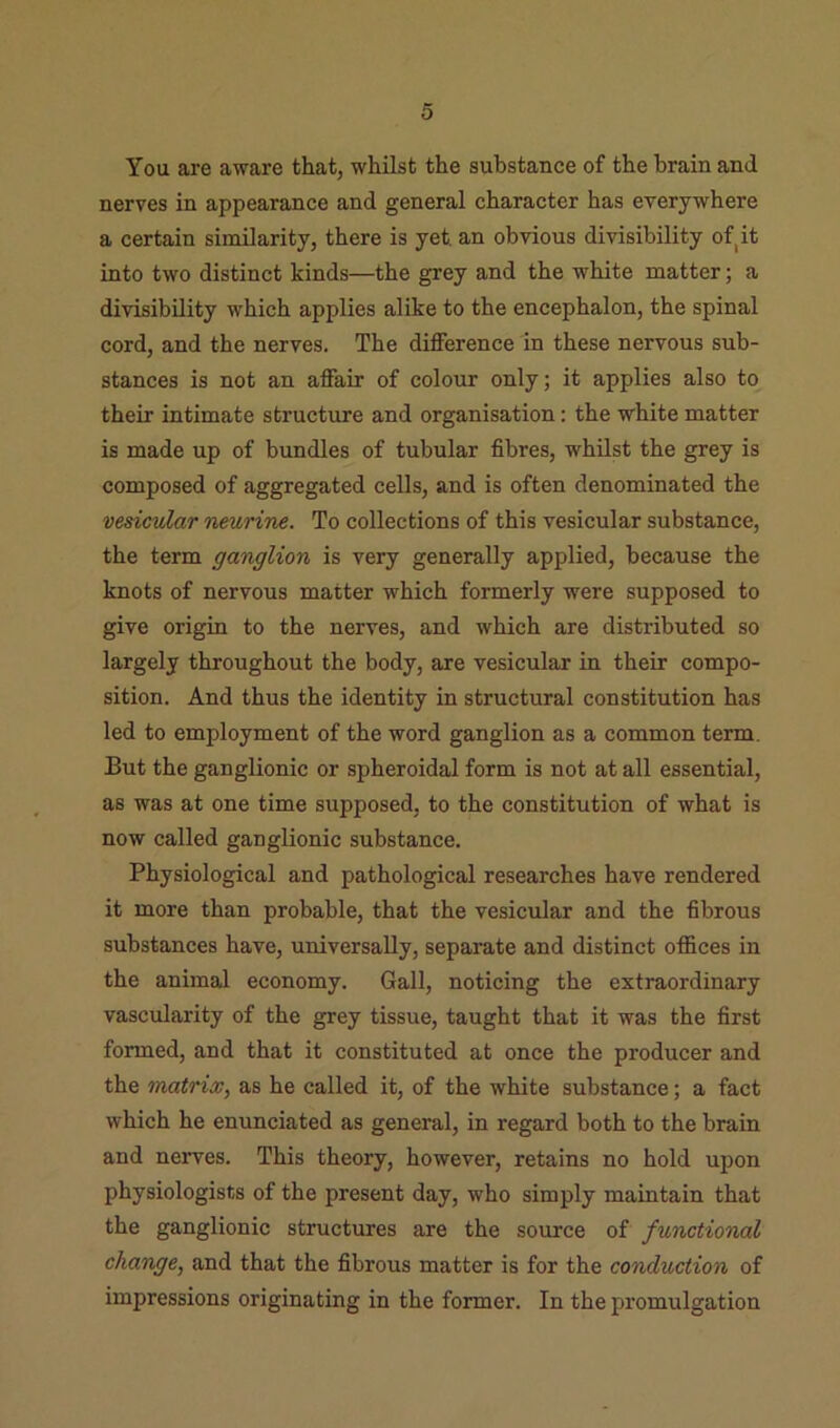 You are aware that, whilst the substance of the brain and nerves in appearance and general character has everywhere a certain similarity, there is yet an obvious divisibility of^it into two distinct kinds—the grey and the white matter; a divisibility which applies alike to the encephalon, the spinal cord, and the nerves. The difference in these nervous sub- stances is not an affair of colour only; it applies also to their intimate structure and organisation: the white matter is made up of bundles of tubular fibres, whilst the grey is composed of aggregated cells, and is often denominated the vesicular neurine. To collections of this vesicular substance, the term ganglion is very generally applied, because the knots of nervous matter which formerly were supposed to give origin to the nerves, and which are distributed so largely throughout the body, are vesicular in their compo- sition. And thus the identity in structural constitution has led to employment of the word ganglion as a common term. But the ganglionic or spheroidal form is not at all essential, as was at one time supposed, to the constitution of what is now called ganglionic substance. Physiological and pathological researches have rendered it more than probable, that the vesicular and the fibrous substances have, universally, separate and distinct offices in the animal economy. Gall, noticing the extraordinary vascularity of the grey tissue, taught that it was the first formed, and that it constituted at once the producer and the matrix, as he called it, of the white substance; a fact which he enunciated as general, in regard both to the brain and nerves. This theory, however, retains no hold upon physiologists of the present day, who simply maintain that the ganglionic structures are the source of functional change, and that the fibrous matter is for the conduction of impressions originating in the former. In the promulgation