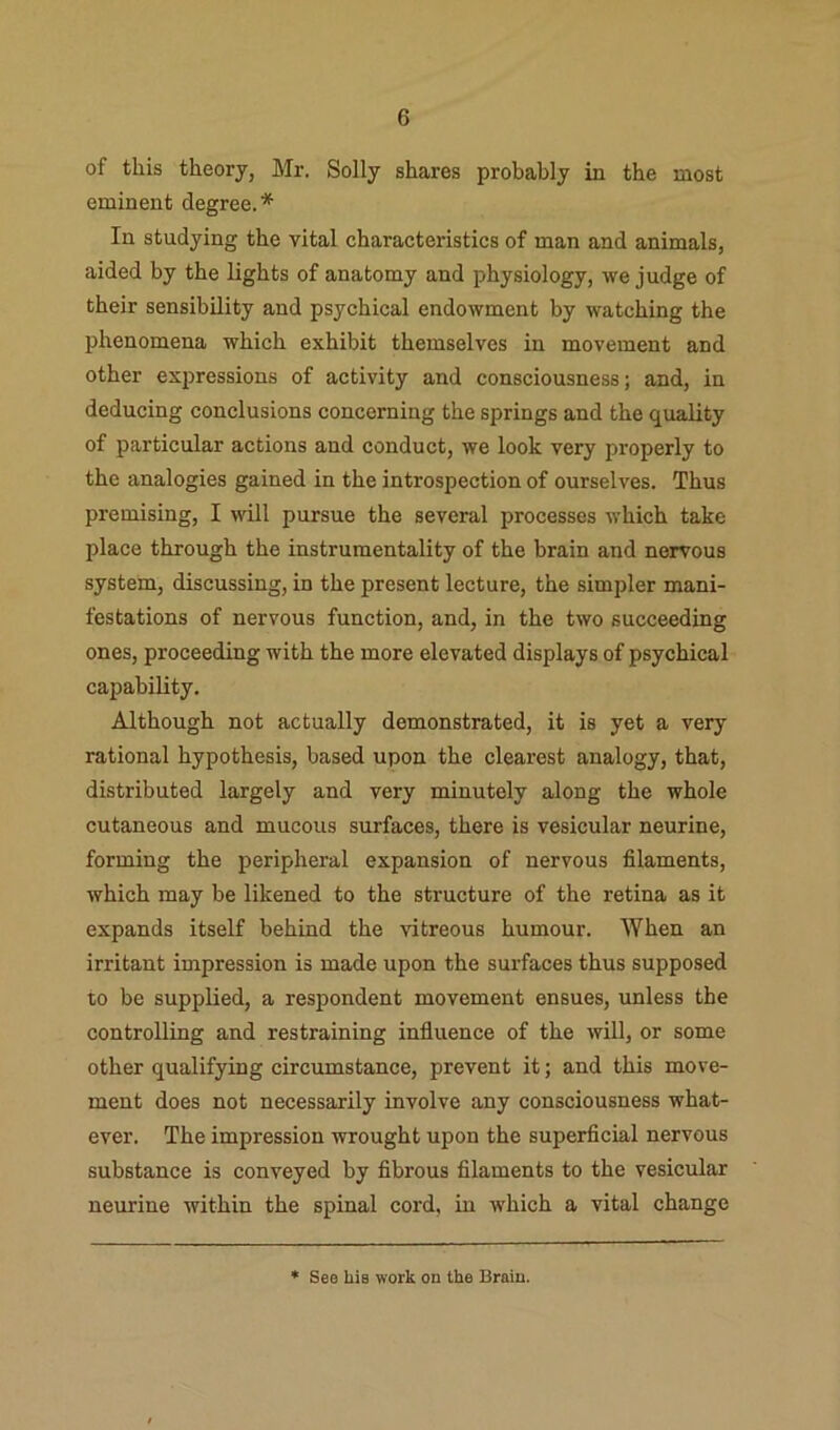 of this theory, Mr. Solly shares probably in the most eminent degree.* In studying the vital characteristics of man and animals, aided by the lights of anatomy and physiology, we judge of their sensibility and psychical endowment by watching the phenomena which exhibit themselves in movement and other ex2)ressions of activity and consciousness; and, in deducing conclusions concerning the springs and the quality of particular actions and conduct, we look very properly to the analogies gained in the introspection of ourselves. Thus premising, I will pursue the several processes which take place through the instrumentality of the brain and nervous system, discussing, in the present lecture, the simpler mani- festations of nervous function, and, in the two succeeding ones, proceeding with the more elevated displays of psychical capability. Although not actually demonstrated, it is yet a very rational hypothesis, based upon the clearest analogy, that, distributed largely and very minutely along the whole cutaneous and mucous surfaces, there is vesicular neurine, forming the peripheral expansion of nervous filaments, which may be likened to the structure of the retina as it expands itself behind the vitreous humour. When an irritant impression is made upon the surfaces thus supposed to be supplied, a respondent movement ensues, unless the controlling and restraining influence of the will, or some other qualifying circumstance, prevent it; and this move- ment does not necessarily involve any consciousness what- ever. The impression wrought upon the superflcial nervous substance is conveyed by fibrous filaments to the vesicular neurine within the spinal cord, in which a vital change * See hie work on the Brain.