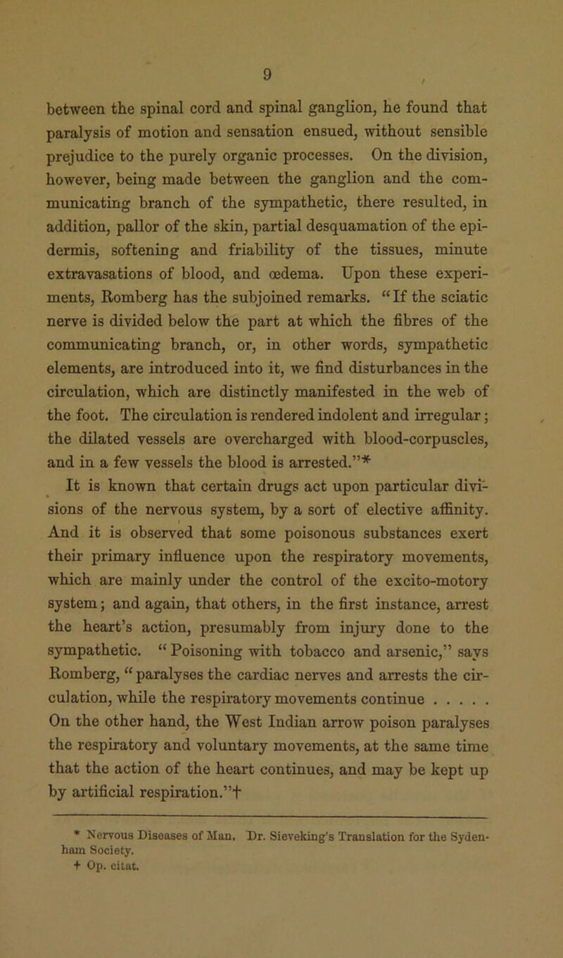 between the spinal cord and spinal ganglion, he found that paralysis of motion and sensation ensued, without sensible prejudice to the purely organic processes. On the division, however, being made between the ganglion and the com- municating branch of the sympathetic, there resulted, in addition, pallor of the skin, partial desquamation of the epi- dermis, softening and friability of the tissues, minute extravasations of blood, and oedema. Upon these experi- ments, Romberg has the subjoined remarks. “ If the sciatic nerve is divided below the part at which the fibres of the communicating branch, or, in other words, sympathetic elements, are introduced into it, we find disturbances in the circulation, which are distinctly manifested in the web of the foot. The circulation is rendered indolent and irregular; the dilated vessels are overcharged with blood-corpuscles, and in a few vessels the blood is arrested.”* It is known that certain drugs act upon particular divi- sions of the nervous system, by a sort of elective affinity. And it is observed that some poisonous substances exert their primary influence upon the respiratory movements, which are mainly under the control of the excito-motory system; and again, that others, in the first instance, arrest the heart’s action, presumably from injury done to the sympathetic. “ Poisoning with tobacco and arsenic,” says Romberg, “ paralyses the cardiac nerves and arrests the cir- culation, while the respiratory movements continue On the other hand, the West Indian arrow poison paralyses the respiratory and voluntary movements, at the same time that the action of the heart continues, and may be kept up by artificial respiration.”t * Nervous Diseases of Man. Dr. Sieveking’s Translation for the Syden- ham Society. + Op. citat.