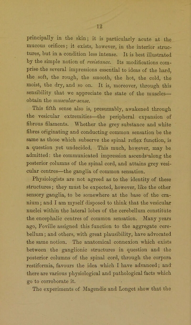 principally in the skin; it is particularly acute at the mucous orifices; it exists, however, in the interior struc- tures, but in a condition less intense. It is best illustrated by the simple notion of resistance. Its modifications com- prise the several impressions essential to ideas of the hard, the soft, the rough, the smooth, the hot, the cold, the moist, the dry, and so on. It is, moreover, through this sensibility that we appreciate the state of the muscles— obtain the muscular'sense. This fifth sense also is, presumably, awakened through the vesicular extremities—the peripheral expansion of fibrous filaments. Whether the grey substance and white fibres originating and conducting common sensation be the same as those which subserve the spinal reflex function, is a question yet undecided. This much, however, may be admitted: the communicated impression ascends'^long the posterior columns of the spinal cord, and attains grey vesi- cular centres—the ganglia of common sensation. Physiologists are not agreed as to the identity of these structures; they must be expected, however, like the other sensory ganglia, to be somewhere at the base of the cra- nium ; and I am myself disposed to think that the vesicular nuclei within the lateral lobes of the cerebellum constitute the encephalic centres of common sensation. Many years ago, Foville assigned this function to the aggregate cere- bellum; and others, with great plausibility, have advocated the same notion. The anatomical connexion which exists between the ganglionic structures in question and the posterior columns of the spinal cord, thi’ough the corpora restiformia, favours the idea which I have advanced; and' there are various physiological and pathological facts which go to corroborate it. The experiments of Magendie and Longet show that the