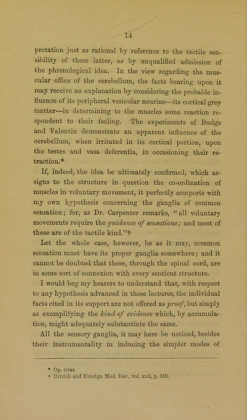 pretation just as rational by reference to the tactile sen- sibility of these latter, as by unqualified admission of the phi-enological idea. In the view regarding the mus- cular office of the cerebellum, tlie facts bearing upon it may recciye an explanation by considering the probable in- fluence of its peripheral vesicular neurine—its cortical grey matter—in determining to the muscles some reaction re- spondent to their feeling. The experiments of Budge and Valentin demonstrate an apparent influence of the cerebellum, when irritated in its cortical portion, upon the testes and vasa deferentia, in occasioning their re- traction.* If, indeed, the idea be ultimately confirmed, which as- signs to the structure in question the co-ordination of muscles in voluntary movement, it perfectly comports with my own hypothesis concerning the ganglia of cordmon sensation; for, as Dr. Carpenter remarks, “ all voluntary movements require the guidance of sensations; and most of these are of the tactile kind.”b Let the whole case, however, be as it may, common sensation must have its proper ganglia somewhere; and it cannot be doubted that these, through the spinal cord, are in some sort of connexion with every sentient structure. I would beg my hearers to understand that, with respect to any hypothesis advanced in these lectures, the individual facts cited in its support are not offered as proof, but simply as exemplifying the hind of evidence which, by accumula- tion, might adequately substantiate the same. All the sensory ganglia, it may here be noticed, besides their instrumentality in inducing the simpler modes of * Op. citat. + Britisl) and Foreign Med. Eev., Tol. xxii, p. 510.