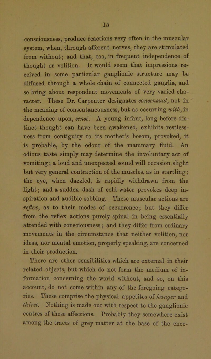 consciousness, produce reactions very often in the muscular system, when, through afferent nerves, they are stimulated from without; and that, too, in frequent independence of thought or volition. It would seem that impressions re- ceived in some particular ganglionic structure may be diffused through a whole chain of connected ganglia, and so bring about respondent movements of very varied cha- racter. These Dr. Carpenter designates consensual, not in the meaning of consentaneousness, but as occurring with, in dependence upon, sertse. A young infant, long before dis- tinct thought can have been awakened, exhibits restless- ness from contiguity to its mother’s bosom, provoked, it is probable, by the odour of the mammary fluid. An odious taste simply may determine the involuntary act of vomiting; a loud and unexpected sound will occasion slight but very general contraction of the muscles, as in startling; the eye, when dazzled, is rapidly withdrawn from the light; and a sudden dash of cold water provokes deep in- spiration and audible sobbing. These muscular actions are reflex, as to their modes of occurrence; but they differ from the reflex actions purely spinal in being essentially attended with consciousness; and they differ from ordinary movements in the circumstance that neither volition, nor ideas, nor mental emotion, properly speaking, are concerned in their production. There are other sensibilities which are external in their related .objects, but which do not form the medium of in- formation concerning the world without, and so, on this account, do not come within any of the foregoing catego- ries. These comprise the physical appetites of hunger and thirst. Nothing is made out with respect to the ganglionic centres of these affections. Probably they somewhere exist among the tracts of gi-ey matter at the base of the ence-