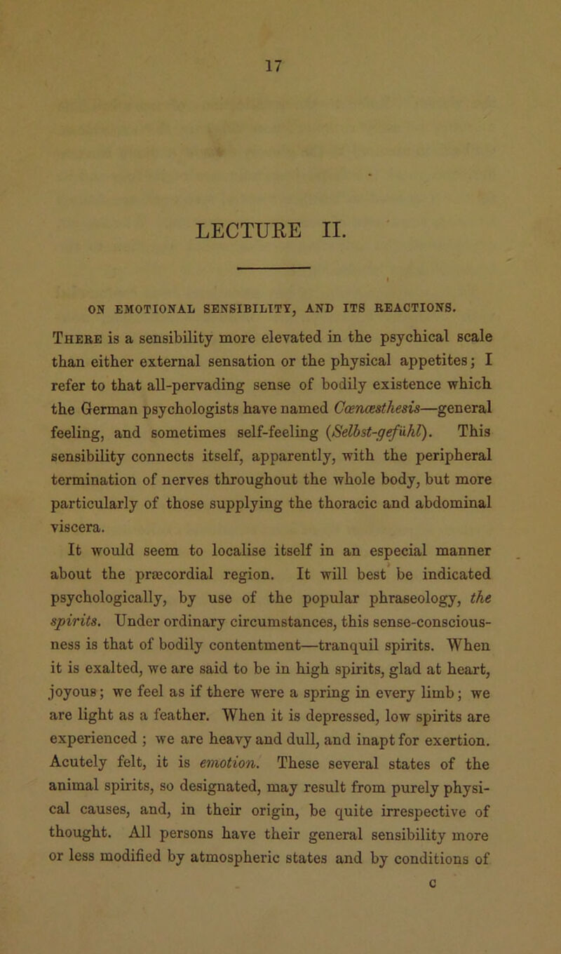 LECTURE II. ON EMOTIONAL SENSIBILITY, AND ITS REACTIONS. Thebe is a sensibility more elevated in the psychical scale than either external sensation or the physical appetites; I refer to that all-pervading sense of bodily existence which the German psychologists have named Caencesthesis—general feeling, and sometimes self-feeling {Selhst-g^uhl). This sensibility connects itself, apparently, with the peripheral termination of nerves throughout the whole body, but more particularly of those supplying the thoracic and abdominal viscera. It would seem to localise itself in an especial manner about the prsecordial region. It will best be indicated psychologically, by use of the popular phraseology, the spirits. Under ordinary circumstances, this sense-conscious- ness is that of bodily contentment—tranquil spirits. When it is exalted, we are said to be in high spirits, glad at heart, joyous; we feel as if there were a spring in every limb; we are light as a feather. When it is depressed, low spirits are experienced ; we are heavy and dull, and inapt for exertion. Acutely felt, it is emotion. These several states of the animal spirits, so designated, may result from purely physi- cal causes, and, in their origin, be quite irrespective of thought. All persons have their general sensibility more or less modified by atmospheric states and by conditions of c