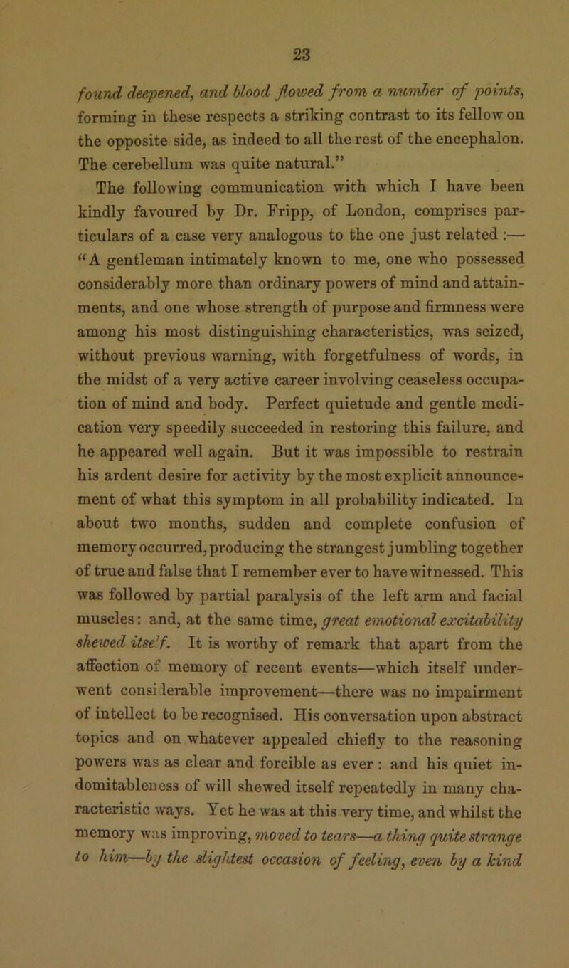 found deepened, and blood Jloioed from a number of points, forming in these respects a striking contrast to its fellow on the opposite side, as indeed to all the rest of the encephalon. The cerebellum was quite natural.” The following communication with which I have been kindly favoured by Dr. Fripp, of London, comprises par- ticulars of a case very analogous to the one just related ;— “A gentleman intimately known to me, one who possessed considerably more than ordinary powers of mind and attain- ments, and one whose strength of purpose and firmness were among his most distinguishing characteristics, was seized, without previous warning, with forgetfulness of words, in the midst of a very active career involving ceaseless occupa- tion of mind and body. Perfect quietude and gentle medi- cation very speedily succeeded in restoring this failure, and he appeared well again. But it was impossible to restrain his ardent desire for activity by the most explicit announce- ment of what this symptom in all probability indicated. In about two months, sudden and complete confusion of memory occurred, producing the strangest jumbling together of true and false that I remember ever to have witnessed. This was followed by partial paralysis of the left arm and facial muscles: and, at the same time, great emotional excitability shewed itself. It is worthy of remark that apart from the aflTection of memory of recent events—which itself under- went considerable improvement—there was no impairment of intellect to be recognised. His conversation upon abstract topics and on whatever appealed chiefly to the reasoning powers was as clear and forcible as ever : and his quiet in- domitableness of will shewed itself repeatedly in many cha- racteristic ways. Yet he was at this very time, and whilst the memory was improving, moved to tears—a thing quite strange to him—by the slightest occasion of feeling, even by a kind