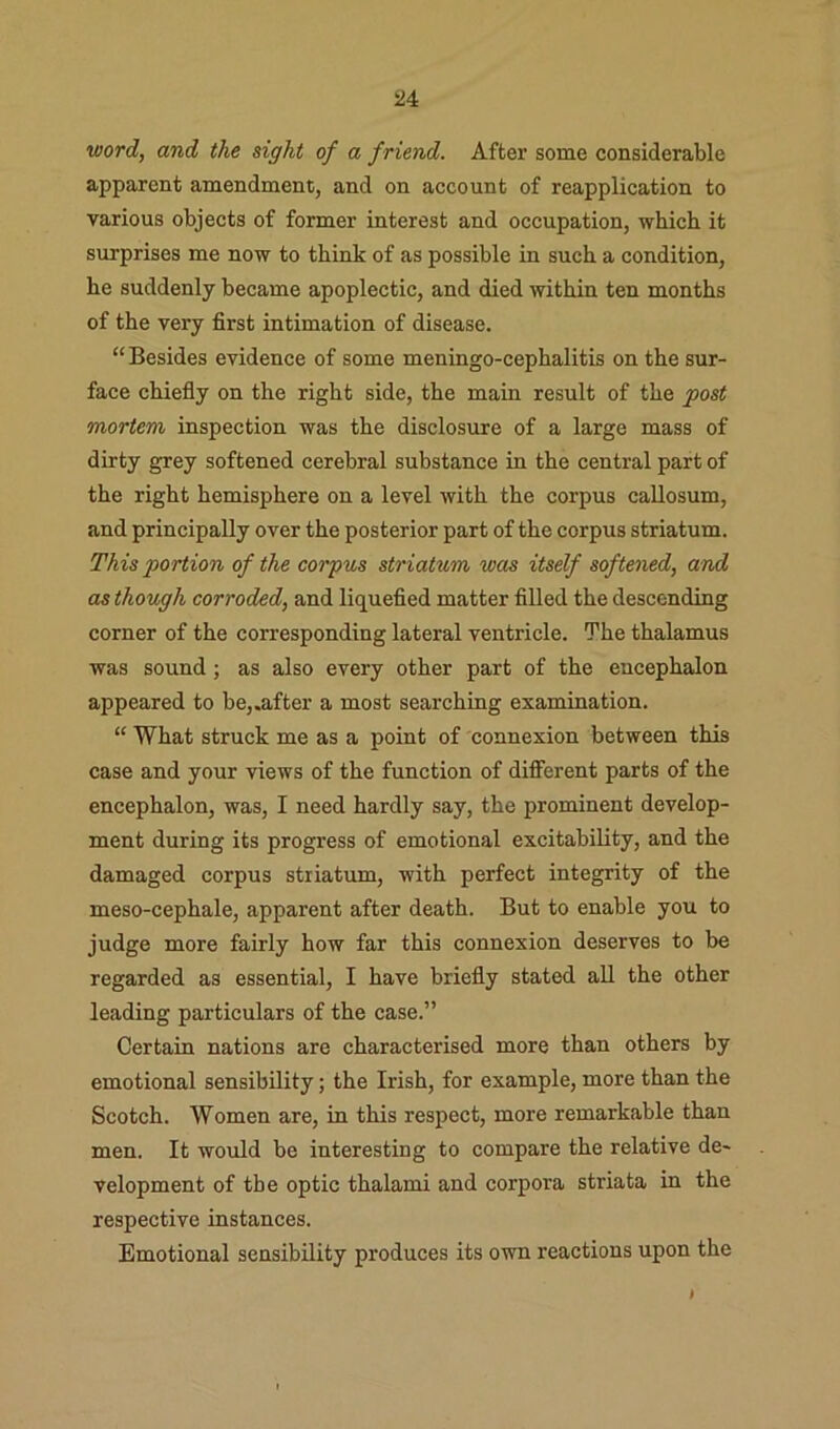 5J4 word, and the sight of a friend. After some considerable apparent amendment, and on account of reapplication to various objects of former interest and occupation, which it surprises me now to think of as possible in such a condition, he suddenly became apoplectic, and died within ten months of the very first intimation of disease. “Besides evidence of some meningo-cephalitis on the sur- face chiefly on the right side, the main result of the post mortem inspection was the disclosure of a large mass of dirty grey softened cerebral substance in the central part of the right hemisphere on a level with the corpus callosum, and principally over the posterior part of the corpus striatum. This portion of the corpus striatum was itself softened, and as though corroded, and liquefied matter filled the descending corner of the corresponding lateral ventricle. The thalamus was sound; as also every other part of the encephalon appeared to be,.after a most searching examination. “ What struck me as a point of connexion between this case and your views of the function of different parts of the encephalon, was, I need hardly say, the prominent develop- ment during its progress of emotional excitability, and the damaged corpus striatum, with perfect integrity of the meso-cephale, apparent after death. But to enable you to judge more fairly how far this connexion deserves to be regarded as essential, I have briefly stated all the other leading particulars of the case.” Certain nations are characterised more than others by emotional sensibility; the Irish, for example, more than the Scotch. Women are, in this respect, more remarkable than men. It would be interesting to compare the relative de- velopment of the optic thalami and corpora striata in the respective instances. Emotional sensibility produces its own reactions upon the )