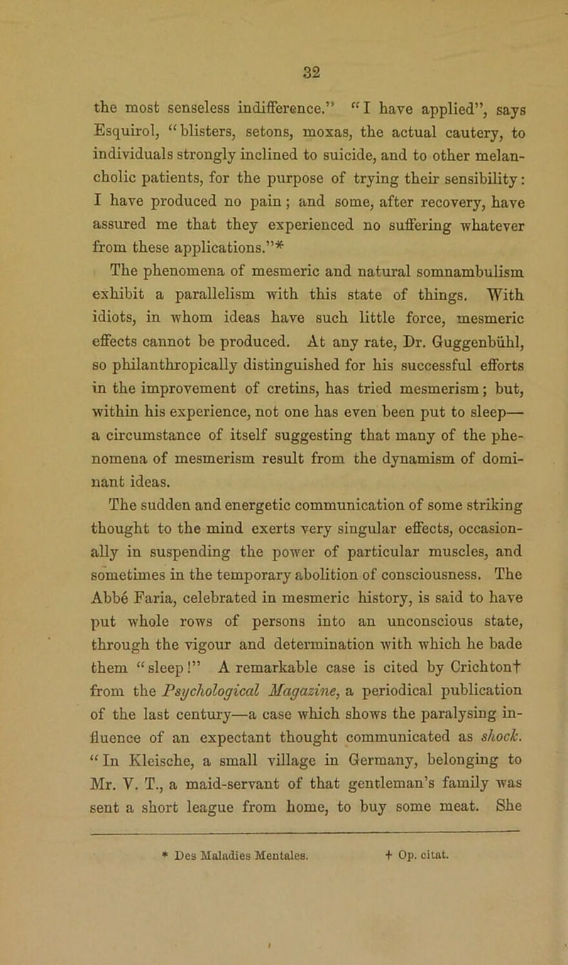 the most senseless indifference.” “I have applied”, says Esquirol, “blisters, setons, moxas, the actual cautery, to individuals strongly inclined to suicide, and to other melan- cholic patients, for the purpose of trying their sensibility: I have produced no pain; and some, after recovery, have assured me that they experienced no suffering whatever from these applications.”* The phenomena of mesmeric and natural somnambulism exhibit a parallelism with this state of things. With idiots, in whom ideas have such little force, mesmeric effects cannot be produced. At any rate. Dr. Guggenbiihl, so philanthropically distinguished for his successful efforts in the improvement of cretins, has tried mesmerism; but, within his experience, not one has even been put to sleep— a circumstance of itself suggesting that many of the phe- nomena of mesmerism result from the dynamism of domi- nant ideas. The sudden and energetic communication of some striking thought to the mind exerts very singular effects, occasion- ally in suspending the power of particular muscles, and sometimes in the temporary abolition of consciousness. The Abbe Faria, celebrated in mesmeric history, is said to have put whole rows of persons into an unconscious state, through the vigour and determination with which he bade them “ sleep!” A remarkable case is cited by Crichtont from the Psychological Magazine, a periodical publication of the last century—a case which shows the paralysing in- fluence of an expectant thought communicated as shock. “In Kleische, a small village in Germany, belonging to Mr. V. T., a maid-servant of that gentleman’s family was sent a short league from home, to buy some meat. She