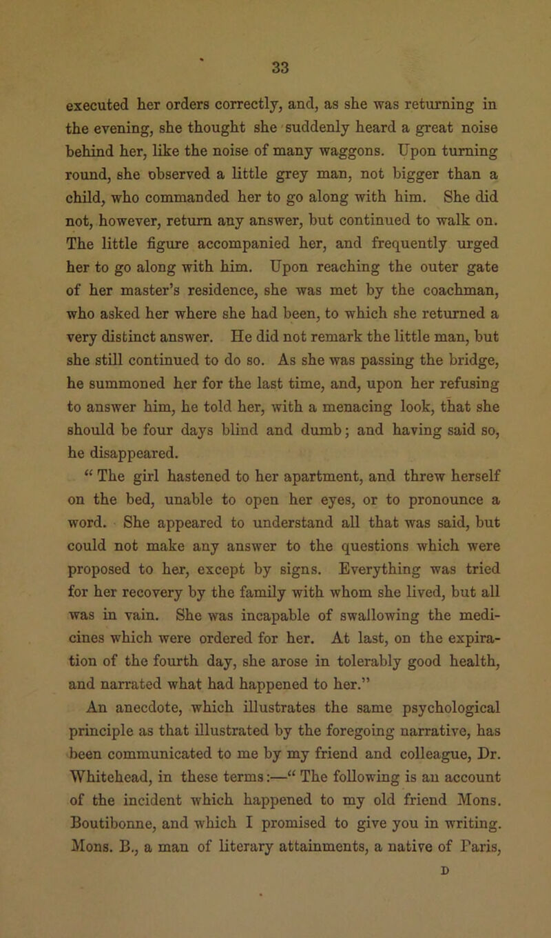 executed her orders correctly, and, as she was returning in the evening, she thought she suddenly heard a great noise behind her, like the noise of many waggons. Upon turning round, she observed a little grey man, not bigger than a child, who commanded her to go along with him. She did not, however, return any answer, but continued to walk on. The little figure accompanied her, and frequently urged her to go along with him. Upon reaching the outer gate of her master’s residence, she was met by the coachman, who asked her where she had been, to which she returned a very distinct answer. He did not remark the little man, but she still continued to do so. As she was passing the bridge, he summoned her for the last time, and, upon her refusing to answer him, he told her, with a menacing look, that she should be four days blind and dumb; and having said so, he disappeared. “ The girl hastened to her apartment, and threw herself on the bed, unable to open her eyes, or to pronounce a word. She appeared to understand aU that was said, but could not make any answer to the questions which were proposed to her, except by signs. Everything was tried for her recovery by the family with whom she lived, but all was in vain. She was incapable of swallowing the medi- cines which were ordered for her. At last, on the expira- tion of the fourth day, she arose in tolerably good health, and narrated what had happened to her.” An anecdote, which illustrates the same psychological principle as that illustrated by the foregoing narrative, has been communicated to me by my friend and colleague. Dr. Whitehead, in these terms:—“ The following is an account of the incident which happened to my old friend Mons. Boutibonne, and which I promised to give you in writing. Mons. B., a man of Literary attainments, a native of Paris, D