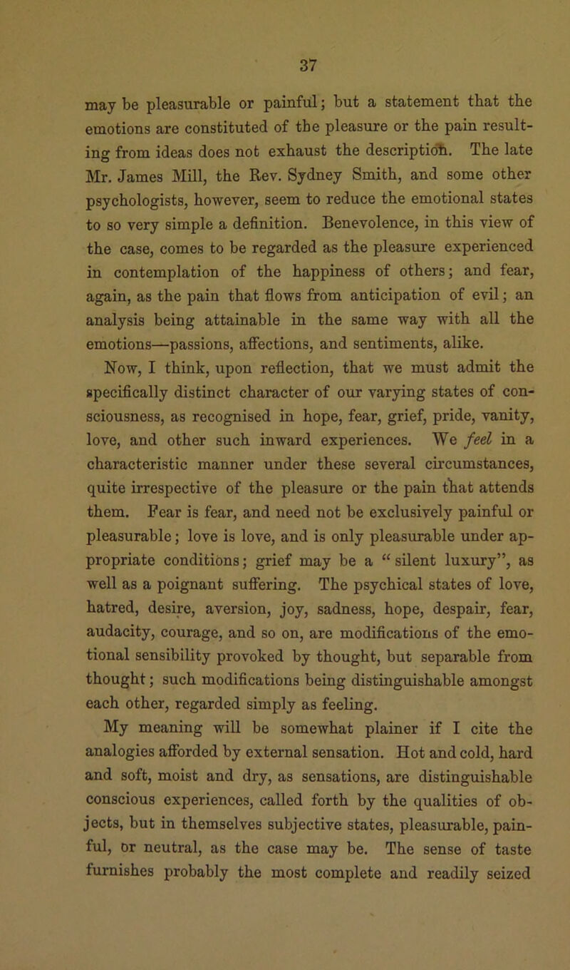 may be pleasurable or painful; but a statement that the emotions are constituted of the pleasure or the pain result- ing from ideas does not exhaust the description. The late Mr. James Mill, the Rev. Sydney Smith, and some other psychologists, however, seem to reduce the emotional states to so very simple a definition. Benevolence, in this view of the case, comes to be regarded as the pleasure experienced in contemplation of the happiness of others; and fear, again, as the pain that flows from anticipation of evil; an analysis being attainable in the same way with all the emotions—passions, affections, and sentiments, alike. Now, I think, upon reflection, that we must admit the specifically distinct character of our varying states of con- sciousness, as recognised in hope, fear, grief, pride, vanity, love, and other such inward experiences. We fed in a characteristic manner under these several circumstances, quite irrespective of the pleasure or the pain tliat attends them. Fear is fear, and need not be exclusively painful or pleasurable; love is love, and is only pleasurable under ap- propriate conditions; grief may be a “ silent luxury”, as well as a poignant suffering. The psychical states of love, hatred, desire, aversion, joy, sadness, hope, despair, fear, audacity, courage, and so on, are modifications of the emo- tional sensibility provoked by thought, but separable from thought; such modifications being distinguishable amongst each other, regarded simply as feeling. My meaning wiU be somewhat plainer if I cite the analogies afforded by external sensation. Hot and cold, hard and soft, moist and dry, as sensations, are distinguishable conscious experiences, called forth by the qualities of ob- jects, but in themselves subjective states, pleasurable, pain- ful, or neutral, as the case may be. The sense of taste furnishes probably the most complete and readily seized