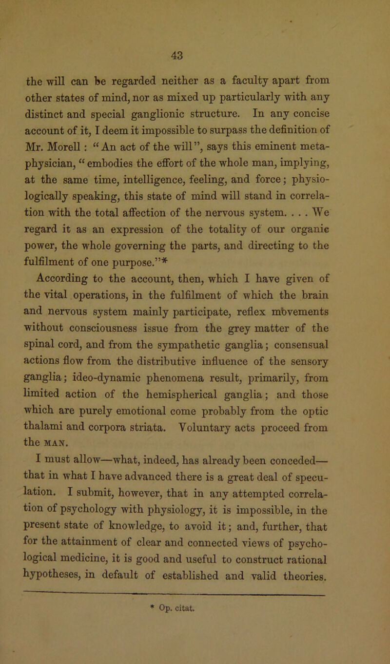 the will can be regarded neither as a faculty apart from other states of mind, nor as mixed up particularly with any distinct and special ganglionic structure. In any concise account of it, I deem it impossible to surpass the definition of Mr. MoreU : “An act of the will”, says this eminent meta- physician, “ embodies the effort of the whole man, implying, at the same time, intelligence, feeling, and force; physio- logically speaking, this state of mind will stand in correla- tion with the total affection of the nervous system. ... We regard it as an expression of the totality of our organic power, the whole governing the parts, and directing to the fulfilment of one purpose.”* According to the account, then, which I have given of the vital operations, in the fulfilment of which the brain and nervous system mainly participate, reflex mbvements without consciousness issue from the grey matter of the spinal cord, and from the sympathetic ganglia; consensual actions flow from the distributive influence of the sensory ganglia; ideo-dynamic phenomena result, primarily, from limited action of the hemispherical ganglia; and those which are purely emotional come probably from the optic thalami and corpora striata. Voluntary acts proceed from the MAN. I must allow—what, indeed, has already been conceded— that in what I have advanced there is a great deal of specu- lation. I submit, however, that in any attempted correla- tion of psychology with physiology, it is impossible, in the present state of knowledge, to avoid it; and, further, that for the attainment of clear and connected views of psycho- logical medicine, it is good and useful to construct rational hypotheses, in default of established and valid theories.