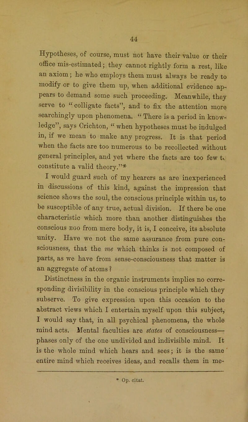 Hypotheses, of course, must not have their value or their office mis-estimated; they cannot rightly form a rest, like an axiom; he who employs them must always be ready to modify or to give them up, when additional evidence ap- pears to demand some such proceeding. MeanwhUe, they serve to “ colligate facts”, and to fix the attention more searchingly upon phenomena. “ There is a period in know- ledge”, says Crichton, “ when hypotheses must be indulged in, if we mean to make any progress. It is that period when the facts are too numerous to be recollected without general principles, and yet where the facts are too few t«. constitute a valid theory.”* I would guard such of my hearers as are inexperienced in discussions of this kind, against the impression that science shows the soul, the conscious principle within us, to be susceptible of any true, actual division. If there be one characteristic which more than another distinguishes the conscious ego from mere body, it is, I conceive, its absolute unity. Have we not the same assurance from pure con- sciousness, that the me which thinks is not composed of parts, as we have from sense-consciousness that matter is an aggregate of atoms ? Distinctness in the organic instruments implies no corre- sponding divisibility in the conscious principle which they subserve. To give expression upon this occasion to the abstract views which I entertain myself upon this subject, I would say that, in all psychical phenomena, the whole mind acts. Mental faculties are states of consciousness— phases only of the one undivided and indivisible mind. It is the whole mind which hears and sees; it is the same' entire mind which receives ideas, and recalls them in me-