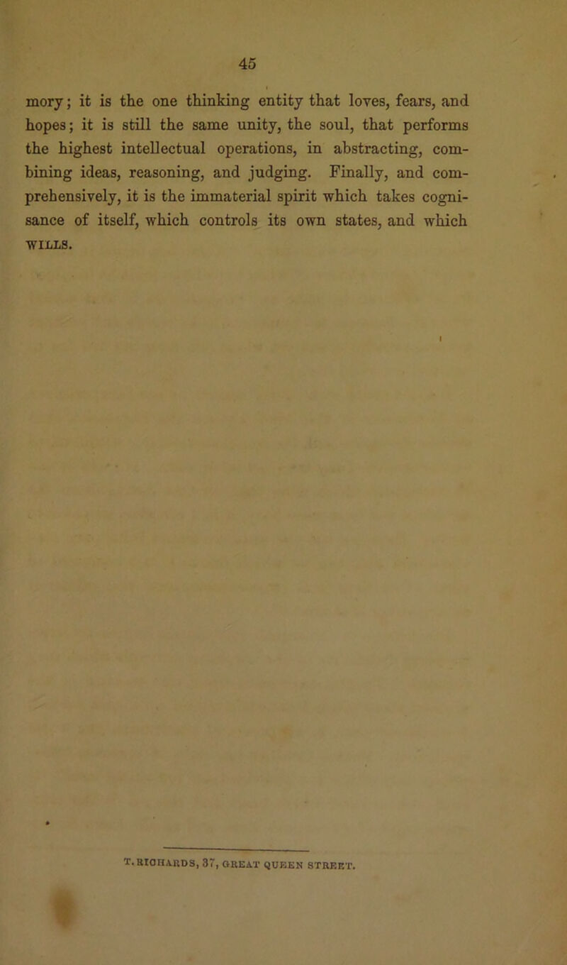 mory; it is the one thinking entity that loves, fears, and hopes; it is still the same unity, the soul, that performs the highest intellectual operations, in abstracting, com- bining ideas, reasoning, and judging. Finally, and com- prehensively, it is the immaterial spirit which takes cogni- sance of itself, which controls its own states, and which WILLS. T.RIOnA.llDS, 3', OREAT QVEEN STREET.