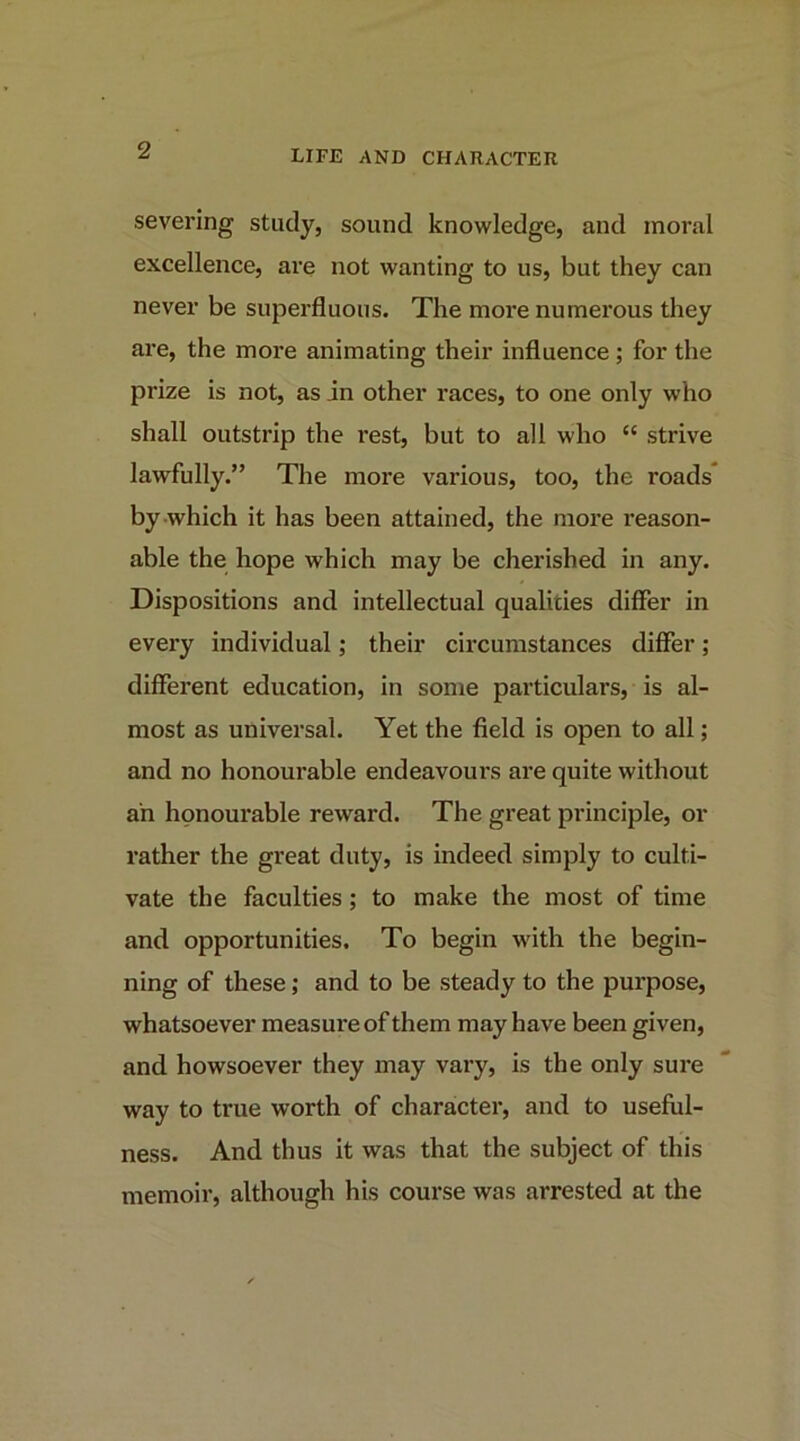 severing study, sound knowledge, and moral excellence, are not wanting to us, but they can never be superfluous. The more numerous they are, the more animating their influence; for the prize is not, as in other races, to one only who shall outstrip the i*est, but to all who “ strive lawfully.” The more various, too, the roads* by which it has been attained, the moi’e reason- able the hope which may be cherished in any. Dispositions and intellectual qualities differ in every individual; their circumstances differ; different education, in some particulars, is al- most as universal. Yet the field is open to all; and no honourable endeavours are quite without an honourable reward. The great principle, or rather the great duty, is indeed simply to culti- vate the faculties; to make the most of time and opportunities. To begin with the begin- ning of these; and to be steady to the purpose, whatsoever measure of them may have been given, and howsoever they may vary, is the only sure way to true worth of character, and to useful- ness. And thus it was that the subject of this memoir, although his course was arrested at the