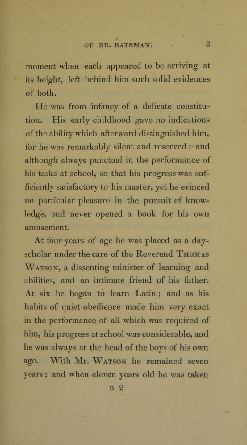 moment when each appeared to be arriving at its height, left behind him such solid evidences of both. He was from infancy of a delicate constitu- tion. His early childhood gave no indications of the ability which afterward distinguished him, for he was remarkably silent and reserved ; and although always punctual in the performance of his tasks at school, so that his progi’ess was suf- ficiently satisfactory to his master, yet he evinced no particular pleasure in the pursuit of know- ledge, and never opened a book for his own amusement. At four years of age he was placed as a day- scholar under the care of the Reverend Thomas Watson, a dissenting minister of learning and abilities, and an intimate friend of his father. At six he began to learn Latin; and as his habits of quiet obedience made him very exact in the performance of all which was required of him, his progress at school was considerable, and he was always at the head of the boys of his own age. With Mr. Watson he remained seven years; and when eleven years old he was taken B 2