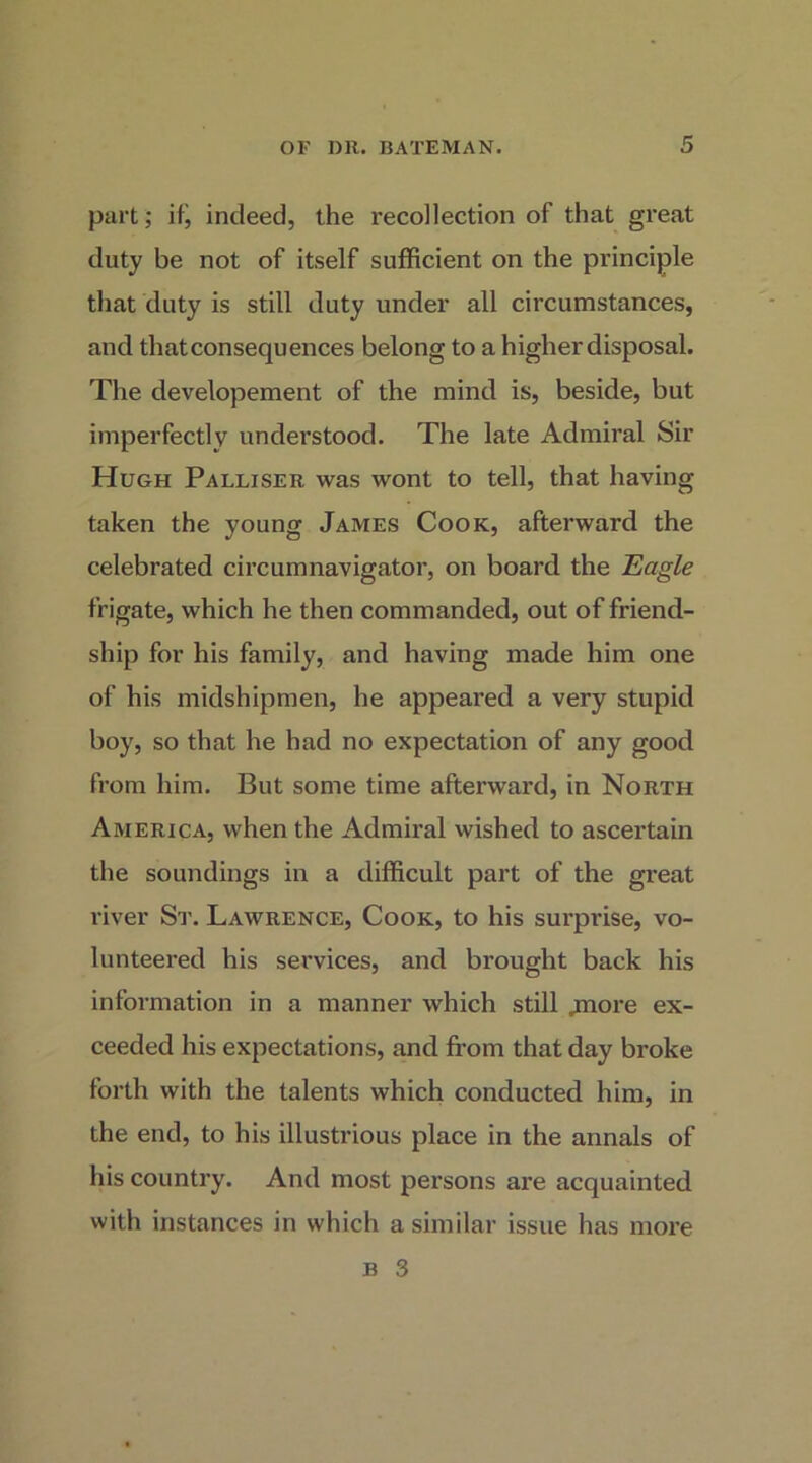 part; if, indeed, the recollection of that great duty be not of itself sufficient on the principle that duty is still duty under all circumstances, and thatconsequences belong to a higher disposal. The developement of the mind is, beside, but imperfectly understood. The late Admiral Sir Hugh Palliser was wont to tell, that having taken the young James Cook, afterward the celebrated circumnavigator, on board the Eagle frigate, which he then commanded, out of friend- ship for his family, and having made him one of his midshipmen, he appeared a very stupid boy, so that he had no expectation of any good from him. But some time afterward, in North America, when the Admiral wished to ascertain the soundings in a difficult part of the great river St. Lawrence, Cook, to his sui’pidse, vo- lunteered his services, and brought back his information in a manner which still jtnore ex- ceeded his expectations, and from that day broke forth with the talents which conducted him, in the end, to his illustrious place in the annals of his country. And most persons are acquainted with instances in which a similar issue has more