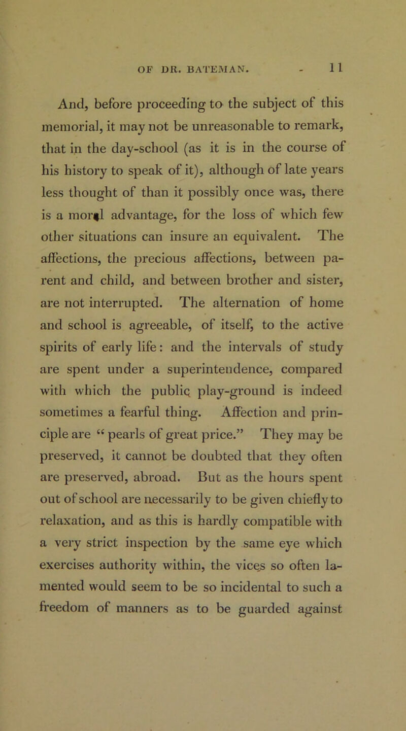 And, before proceeding to the subject of this memorial, it may not be unreasonable to remark, that in the day-school (as it is in the course of his history to speak of it), although of late years less thought of than it possibly once was, there is a morfl advantage, for the loss of which few other situations can insure an equivalent. The affections, the precious affections, between pa- I’ent and child, and between brother and sister, are not interrupted. The alternation of home and school is agreeable, of itself, to the active spirits of early life: and the intervals of study are spent under a superintendence, compared with which the public play-ground is indeed sometimes a fearful thing. Affection and prin- ciple are “ pearls of great price.” They may be preserved, it cannot be doubted that they often are preserved, abroad. But as the hours spent out of school ai'e necessai'ily to be given chieffy to relaxation, and as this is hardly compatible with a very strict inspection by the same eye which exercises authority within, the vice,s so often la- mented would seem to be so incidental to such a freedom of manners as to be guarded against