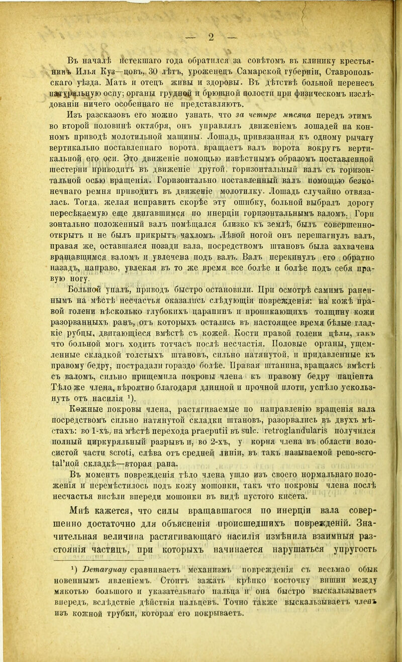 < \ ■■ ^- 'т ѵ_ ■ ~ Т' ; Въ началѣ Нстекшаго года обратился за совѣтомъ въ клинику крестья- нин* Илья Куз—цовъ, 30 лѣтъ, уроженецъ Самарской губерніи, Ставрополь- скаго уѣзда. Мать и отецъ живы и здоровы. Въ дѣтствѣ больной перенесъ натуральную оспу; органы груднед| и брюшной полости при физическомъ изслѣ- дованіи ничего особеннаго не представляютъ. Изъ разсказовъ его можно узнать, что за четыре мѣсяца передъ этимъ во второй половинѣ октября, онъ управлялъ движеніемъ лошадей на кон- номъ прнводѣ молотильной машины. Лошадь, привязанная къ одному рычагу вертикально поставленная) ворота, вращаетъ валъ ворота вокругъ верти- кальной его оси. Это движеніе помощью извѣстнымъ образомъ поставленной шестерни приводить въ движеніе другой, горизонтальный валъ съ горизон- тальной осью вращенія. Горизонтально поставленный валъ помощью безко- нечнаго ремня приводить въ движеніе молотилку. Лошадь случайно отвяза- лась. Тоглд, желая исправить скорѣе эту ошибку, больной выбралъ дорогу пересѣкаемую еще двигавшимся по инерціп горпзонтальнымъ валомъ. Гори зонтально положенный валъ помѣщался близко къ землѣ, былъ совершенно- открытъ и не былъ прикрыть чахломъ. Лѣвой ногой онъ перешагнулъ валъ, правая же, оставшаяся позади вала, посредствомъ штановъ была захвачена вращавшимся валомъ и увлечена подъ валъ. Валъ перекпнулъ его обратно назадъ, направо, увлекая въ то же время все болѣе и болѣе подъ себя пра- вую ногу. Больной упалъ, прнводъ быстро остановили. При осмотрѣ самимъ ранен- нымъ на мѣстѣ несчастья оказались слѣдующія поврежденія: на кожѣ пра- вой голени нѣсколько глубокихъ царапинъ и проннкающихъ толщину кожи разорванныхъ ранъ, отъ которыхъ остались въ настоящее время бѣлые глад- кіе рубцы, двигающіеся вмѣстѣ съ кожей. Кости правой голени цѣлы, такъ что больной могъ ходить тотчасъ послѣ несчастія. Половые органы, ущем- ленные складкой толстыхъ штановъ, сильно натянутой, и придавленные къ правому бедру, пострадали гораздо болѣе. Правая штанина, вращаясь вмѣстѣ съ валомъ, сильно прищемила покровы члена къ правому бедру паціента Тѣло же члена, вѣроятно благодаря длинной и прочной плоти, успѣло ускольз- нуть отъ насилія Кожные покровы члена, растягиваемые по направленію вращенія вала посредствомъ сильно натянутой складки штановъ, разорвались въ двухъ мѣ- стахъ: во 1-хъ, на мѣстѣ перехода ргаериШ въ зиіс. геіго§1аніи1агіз получился полный циркуряльный разрывъ и, во 2-хъ, у корня члена въ области воло- систой части 8СГ0ІІ, слѣва отъ средней линіи, въ такъ называемой реш-всго- Ы'ной складкѣ—вторая рана. Въ моментъ повреждеиія тѣло члена ушло изъ своего нормальнаго поло- женія и иеремѣстилось подъ кожу мошонки, такъ что покровы члена послѣ несчастья висѣлп впереди мошонки въ видѣ иустого кисета. Мнѣ кажется, что силы вращавшагося по инерціи вала совер- шенно достаточно для объясненія происшедшихъ поврежденій. Зна- чительная величина растятвающаго насилія измѣнила взаимный раз- стоянія частицъ, при которыхъ начинается нарушаться упругость >) Ветагдиау сравнивает* механизм* повреждения съ весьмао обык новеинымъ явленіемъ. Стоить зажать крѣпко косточку вишни между мякотью большого и указательнаго пальца и она быстро выскальзывает* виередь, вслѣдствіе дѣнствія пальцевъ. Точно также выскальзываетъ член* изъ кожной трубки, которая его иокрываетъ.