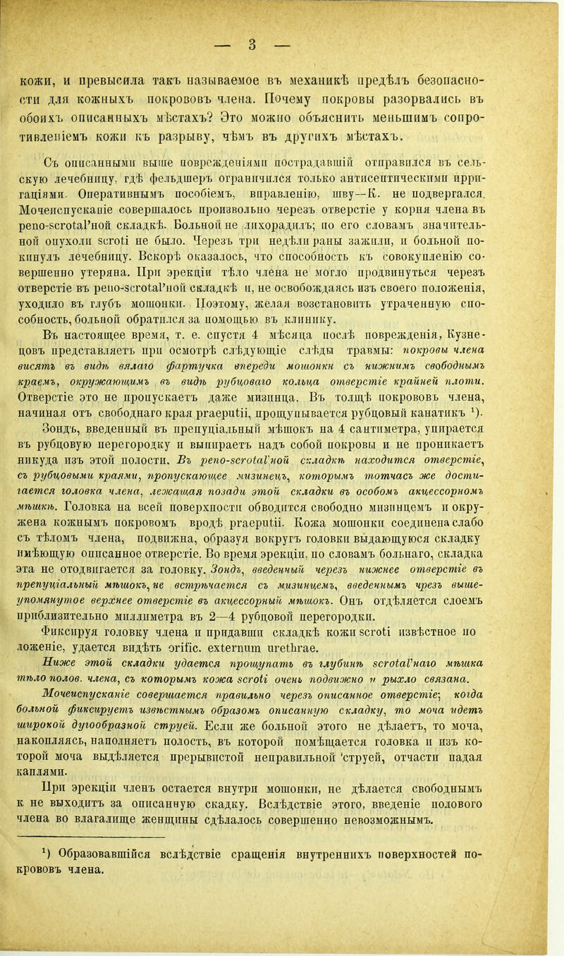 кожи, и превысила такъ называемое въ механикѣ иредѣлъ безопасно- сти для кожныхъ покрововъ члена. Почему покровы разорвались въ обоихъ ошісамныхъ мѣстахъ? Это можно объяснить меньшимъ сопро- тивлепіемъ кожи къ разрыву, чѣмъ въ другихъ мѣстахъ. Съ описанными выше поврежденіямн пострадавшій отправился въ сель- скую лечебницу, гдѣ фельдшеръ ограничился только антисептическими иррн- гаціями. Оператиннымъ пособіемъ, вправлеиію, шву—К. не подвергался. Мочеиспускапіе совершалось произвольно черезъ отверстіе у корня члена въ репо-8сгоіа1'ной складкѣ. Больной не лнхорадплъ; по его словамъ значитель- ной оиухоли 8СГОГІ не было. Черезъ три недѣлн раны зажили, и больной по- кипулъ лечебницу. Вскорѣ оказалось, что способность къ совокупленію со- вершенно утеряна. При эрекціи тѣло члена не могло продвинуться черезъ отверстіе въ регю-зсгоіаРной складгсѣ и, не освобождаясь изъ своего положенія, уходило въ глубъ мошонки. Поэтому, желая возстановить утраченную спо- собность, больной обратился за помощью въ клинику. Въ настоящее время, т. е. спустя 4 мѣсяца послѣ поврежденія, Кузне- цовъ представляетъ при осмотрѣ слѣдующіе слѣды травмы: покровы члена висятг въ видѣ вялаго фартучка впереди мошонки, съ нижнимъ свободиымъ краемъ, окружающимъ въ видѣ рубцоваго кольца отверстге крайней плоти. Отверстіе это не проиускаетъ даже мизинца. Въ толщѣ покрововъ члена, начиная отъ свободнаго края ргаериШ, прощупывается рубцовый канатпкъ х). Зондъ, введенный въ препуціальнын мѣшокъ на 4 сантиметра, упирается въ рубцовую перегородку и выиираетъ надъ собой покровы и не пронпкаетъ никуда изъ этой полости. Въ репо-зсгоіаГной складкѣ находится отверстіе, съ Рубцовыми краями, пропускающее мизинецъ, которымъ тотчасъ же дости- гается головка члена, лежащая позади этой складки въ особомъ акцессорномъ мѣшкѣ. Головка на всей поверхности обводится свободно мизпнцемъ и окру- жена кожнымъ покровомъ вродѣ ргаериііі. Кожа мошонки соединена слабо съ тѣломъ члена, подвижна, образуя вокругъ головки выдающуюся складку нмѣющую описанное отверстіе. Во время эрекціи, по словамъ больнаго, складка эта не отодвигается за головку. Зондъ, введенный черезъ нижнее отверстге въ препуцгалъный мѣшокъ, не встрѣчается съ мцзинцемъ, введечнымъ чрезъ выше- упомянутое верхнее отверстіе въ акцессорный мѣшокъ. Онъ отдѣляется слоемъ приблизительно миллиметра въ 2—4 рубцовон перегородки. Фиксируя головку члена и придавши складкѣ кожи зсгоіі извѣстное но ложеніе, удается видѣть огШс. ехѣегпшп игеіЬгае. Жиже этой складки удается прощупать въ глубинѣ зсгоіаѴнаго мѣшка тѣло полов, члена, съ которымъ кожа зсгоіі очень подвижно и рыхло связана. Мочеиспусканге совергиается правильно черезъ описанное отверстге; когда больной фиксируешь извѣстнъшъ образомъ описанную складку, то моча идетъ широкой дугообразной струей. Если же больной этого не дѣлаетъ, то моча, накопляясь, наполняетъ полость, въ которой помѣщается головка и изъ ко- торой моча выдѣляется прерывистой неправильной 'струей, отчасти падая каплями. При эрекціи членъ остается внутри мошонки, не дѣлается свободнымъ к не выходитъ за описанную скадку. Вслѣдствіе этого, введете подового члена во влагалище женщины сдѣлалось совершенно невозможнымъ. г) Образовавшійся вслѣдствіе сращенія внутреннихъ поверхностей по' крововъ члена.