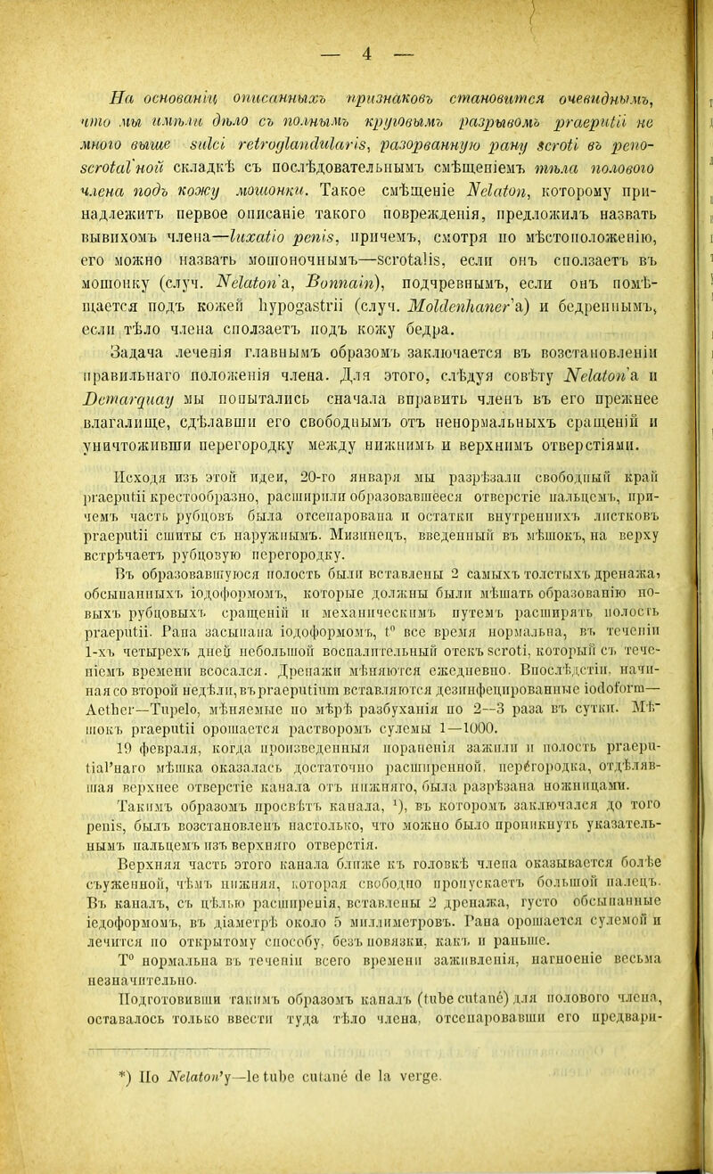 На основан'щ описанныхъ признаковъ становится очевиднымъ, что ми имѣли дѣло съ по.тымъ круювьгмъ разрывомъ ргаериііі не мною выше зиісі геігоуіашіиіагіз, разорванную рану зсгоіі въ репо- зсгоіаіной складкѣ съ послѣдовательнымъ смѣщеніемъ тѣла полового члена подъ кожу мошонки. Такое сыѣщеніе Деіаіощ, которому при- надлежите первое описаніе такого поврежденія, нредложилъ назвать вывихомъ члена—Іихаііо репіз, иричемъ, смотря но мѣстоположенію, его можно назвать мошоночнымъ—зсгоЫіз, если онъ сползаетъ въ мошонку (случ. Жеіаіогіъ., Воппаіп), подчревнымъ, если онъ помѣ- щается подъ кожей Ьуродазігіі (случ. МоЫегіІшпегъ) и бедрениымъ» если тѣло члена сползаетъ подъ кожу бедра. Задача леченія главнымъ образомъ заключается въ возстановленіи правильнаго положенія члена. Для этого, слѣдуя совѣту Кеіаіопа. и Лещагаиау мы попытались сначала вправить членъ въ его прежнее влагалище, сдѣлавши его свободнымъ отъ ненормальныхъ сращеній и уничтоживши перегородку между нижнимъ и верхннмъ отверстіями. Исходя изъ этой идеи, 20-го января мы разрѣзалн свободный краіі ргаерпШ крестообразно, раепшрнли образовавшееся отверстіе ііальцсм ь, при- чемъ часть рубдовъ была отсенарована и остатки внутренпихъ лнетковъ ргаёріші сшиты съ наружиымъ. Мизішецъ, введенный въ ыѣшокъ, на верху встрѣчаетъ рубцовую перегородку. Въ образовавшуюся полость были вставлены 2 самыхъ толстыхъ дренажаі обсыпанныхъ іодоформомъ, которые должны былп мѣшать образоваш'ю но- выхъ рубцовыхъ сращенііі и механичеекпмъ путемъ расширять полость ргаерпШ- Рапа засыпана іодоформоыъ, і° все время нормальна, въ течеиіп 1-хъ четырехъ дней небольшой воспалительный отекъ зсгоіі, который съ тече- ніемъ времени всосался. Дрепажп мѣняются ежедневно. Впослѣдстіи. начи- ная со второй недѣлн,въргаериШѵт вставляются дезннфецнровашгае іосіоіогпі— Аеіііег—Тпреіо, мѣняемые но мѣрѣ разбуханія по 2—3 раза въ сутки. Мѣ шокъ ргаерпШ орошается растворомъ сулемы 1—1000. 19 февраля, когда пронзведенныя пораненія зажили и полость ргаерн- НаРнаго мѣшка оказалась достаточно расширенной, перегородка, отдѣляв- шая верхнее отверстіе канала отъ пижпяго, была разрѣзана ножницами. Такимъ образомъ просвѣтъ канала, въ которомъ заключался до того репіз, былъ возстановленъ настолько, что можно было проникнуть указатель- нымъ пальцемъ изъ верхияго отверстія. Верхняя часть этого канала ближе къ головкѣ члепа оказывается болѣе съуженноп, чѣмъ нижняя, которая свободно пропускает!, большой иалецъ. Въ каналъ, съ цѣлыо расшнреиія, вставлены 2 дренажа, густо обсыпанные іедоформомъ, въ діаметрѣ около 5 мнллимстровъ. Гава орошается сулемой и лечится но открытому способу, безъ повязки, какъ и раньше. Т° нормальна въ течепін всего времени заживлспія, иагноеніе весьма незначительно. Подготовивши такимъ образомъ каналъ (ПіЪе сіПапс) для полового члёна, оставалось только ввести туда тѣло члена, отсенаровавши его иредвари- *) По —1е іиЬе еиіапё сіе 1а ѵегее.