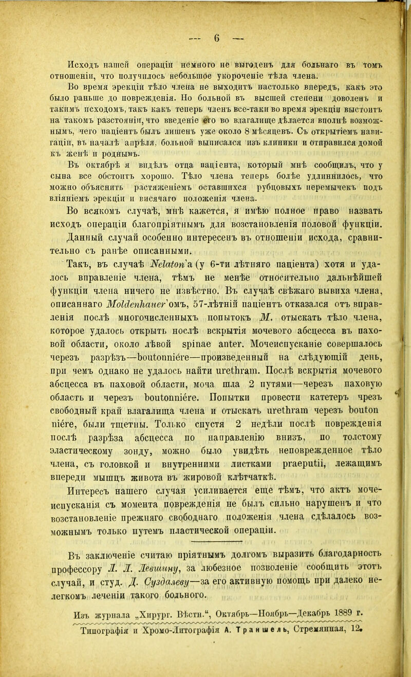 Исходъ нашей операціп немного не выгоденъ для больнаго въ томъ отношеніи, что получилось небольшое укороченіе тѣла члена. Во время эрекціи тѣло члена не выходнтъ настолько впередъ, какъ это было раньше до новрежденія. Но больной въ высшей степени доволенъ и такимъ исходомъ, такъ какъ теперь членъ все-таки во время эрекціц выстоитъ на такомъ разстоянін, что введете его во влагалище дѣлается вполнѣ возмож- ыымъ, чего націентъ былъ лишенъ уже около 8 мѣсяцевъ. Съ открытіемъ нави- гаціп, въ началѣ апрѣля, больной выписался изъ клиники и отправился домой къ женѣ и роднымъ. Въ октябрѣ я видѣлъ отца паціента, который мнѣ сообщилъ, что у сына все обстоитъ хорошо. Тѣло члена теперь болѣе удлиннилось, что можно объяснить растяженіемъ оставшихся рубцовыхъ неремычекъ подъ вліяніемъ эрекціи и висячаго положенія члена. Во всякомъ случаѣ, мнѣ кажется, я имѣю полное право назвать исходъ операціи благопріятнымъ для возстановленія половой функціи. Данный случай особенно интересенъ въ отношеніи исхода, сравни- тельно съ ранѣе описанными. Такъ, въ случаѣ Жеіаіопь (у 6-ти лѣтняго паціента) хотя и уда- лось вправленіе члена, тѣмъ не менѣе относительно дальнѣйшей функціи члена ничего не извѣстно. Въ случаѣ свѣжаго вывиха члена, описаннаго МоШепЬаиегошъ, 57-лѣтній паціентъ отказался отъ вправ- ленія послѣ многочисленныхъ попытокъ М. отыскать тѣло члена, которое удалось открыть нослѣ вскрытія мочевого абсцесса въ пахо- вой области, около лѣвой зріпае апіег. Мочеиспусканіе совершалось черезъ разрѣзъ—Ъоиіоппіёге—произведенный на слѣдующіп день, при чемъ однако не удалось найти игеЫігат. Послѣ вскрытія мочевого абсцесса въ паховой области, моча шла 2 путями—черезъ паховую область и черезъ ЪоиЪоппіёге. Попытки провести катетеръ чрезъ свободный край влагалища члена и отыскать игеіЬгат черезъ Ьоиіоп піёге, были тщетны. Только спустя 2 недѣли послѣ поврежденія послѣ разрѣза абсцесса по направленію внизъ, по толстому эластическому зонду, можно было увидѣть неповрежденное тѣло члена, съ головкой и внутренними листками ргаериШ, лежащимъ впереди мышцъ живота въ жировой клѣтчаткѣ. Интересъ нашего случая усиливается еще тѣмъ, что актъ моче- испусканія съ момента поврежденія не былъ сильно нарушенъ и что возстановленіе прежняго свободнаго положенія члена сдѣлалось воз- можнымъ только путемъ пластической операціи. Въ заключеніе считаю пріятнымъ долгомъ выразить благодарность профессору Л. Л. Левшину, за любезное иозволеніе сообщить этотъ случай, и студ. Д. Суздалеву—за, его активную помощь при далеко не- легкомъ леченіи такого больного. Изъ журнала „Хирург. Вѣстн., Октябрь—Ноябрь—Д0^^^^^ ^Типографія и Хромо-Литографія А. Траниіель, Стремянная, 12.