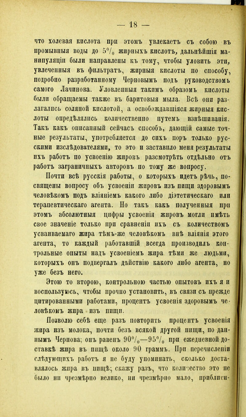 что холевая кислота при этомъ увлекаетъ съ собою въ промывныя воды до 5*^/0 жиреыхъ кислотъ, дальнѣйшія ма- нипуляціи были направлены къ тому, чтобы уловить эти, увлеченныя въ фильтратъ, жирныя кислоты по способу, подробно разработанному Черновымъ подъ руководством ъ самого Лачинова. Уловленный такимъ образомъ кислоты были обращаемы также въ баритовыя мыла. Всѣ они раз- лагались соляной кислотой, а освобождавшіяся жнрныя кис- доты онредѣлялись количественно путемъ взвѣшиванія. Такъ какъ описанный сейчасъ способъ, дающій самые точ- ные результаты, употребляется до сихъ поръ только рус- скими изслѣдователями, то это и заставило меня результаты пхъ работъ по усвоенію жировъ разсмотрѣть отдѣльно отъ работъ заграничныхъ авторовъ по тому же вопросу. Почти всѣ русскія работы, о которыхъ идетъ рѣчь, по- священы вопросу объ усвоеаіи жировъ изъ пищи здоровымъ человѣкомъ подъ вліяніемъ какого либо діэтетическаго или терапевтическаго агента. Но такъ какъ полученныя при этомъ абсолютныя цифры усвоенія жировъ могли имѣть свое значеніе только при сравненіи ихъ съ количествомъ усваиваемаго жира тѣмъ-же человѣкомъ внѣ вліянія этого агента, то каждый работавшій всегда производилъ кон- трольные опыты надъ усвоевіемъ жира тѣми же людьми, которыхъ онъ подвергалъ дъйствію какого либо агента, но уже безъ него. Этою то второю, контрольною частью опытовъ ихъ я и воспользуюсь, чтобы прочно установить, въ связи съ прежде цитированными работами, процентъ усвоенія здоровымъ че- ловѣкомъ жира изъ пищи. Позволю себѣ еще разъ повторить процентъ усвоенія жира изъ молока, почти безъ всякой другой пищи, по дан- нымъ Чернова; онъ равенъ 90/о—95/о при ежедиевной до- ставкѣ жира въ пищѣ около 90 граммъ. Прп перечислепіи слѣдующпхъ работъ я не буду упоминать, сколько доста- влялось жора въ нищѣ- скажу разъ, что коли'!естно это пе было ни чрезмѣрпо велико, пи чрезмѣрпо мало, приблпги-