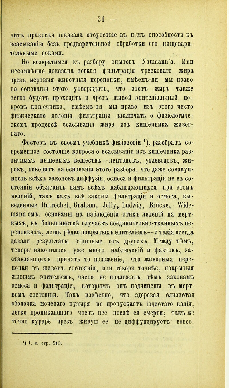 читъ практика показала отсутствіе въ нсмъ способности къ всасывавію безъ предварительной обработки его пищевари- тельными соками. Но возвратимся къ разбору опытовъ Каитапи'а. Ими несомнѣнно доказана легкая фильтрація тресковаго жира чрезъ мертвыя животныя перепонки- имѣемъ-ли мы право на основаніи этого утверлдать, что этотъ жиръ также легко будетъ проходить и чрезъ живой эпителіальный по- кровъ кишечника- имѣемъ-ла мы право изъ этого чисто физическаго явленія фнльтраціи заключать о фпзіологиче- скомъ процессѣ всасыванія жира изъ кишечника живог- паго. Фостеръ въ своемъ учебникѣ физіологіи ^), разобравъ со- временное состояніе вопроса о всасываніи изъ кишечника раз- личныхъ пищевыхъ веществъ —пептоновъ, углеводовъ, жи- ровъ, говоритъ на основаніи этого разбора, что даже совокуп- ность всѣхъ законовъ диффузіи, осмоса и фильтраціи не въ со- стояніи объяснить намъ всѣхъ наблюдающихся при этомъ явленій, такъ какъ всѣ законы фильтраціи и осмоса, вы- веденные Виігосііеі, Огаііат, ^о11у, Ьи(1\ѵі§, Вгііске, \Ѵі(іе- тапп'омъ, основаны на наблюденіи этихъ явленій на мерт- выхъ, въ большинствѣ случаевъ соединительно-тканныхъ пе- репонкахъ, лишь рѣдко покрытыхъ эпителіемъ—и такіявсегда давали результаты отличные отъ другихъ. Между тѣмъ, теперь- накопилось уже много наблюденій и фактовъ, за- ставляющихъ принять то положеніе, что животныя пере- понки въ живомъ состояніи, или говоря точнѣе, покрытыя живымъ эпителіемъ, часто не подіежатъ тѣмъ законамъ осмоса и фильтраціп, которымъ онѣ подчинены въ мерт- вомъ состояніи. Такъ извѣстно, что здоровая слизистая оболочка мочеваго пузыря не пропускаетъ іодистаго калія, легко проникающаго чрезъ нее послѣ ея смерти- такъ-же точно кураре чрезъ живую ее не диффундируетъ вовсе. О 1. с. стр. 510.