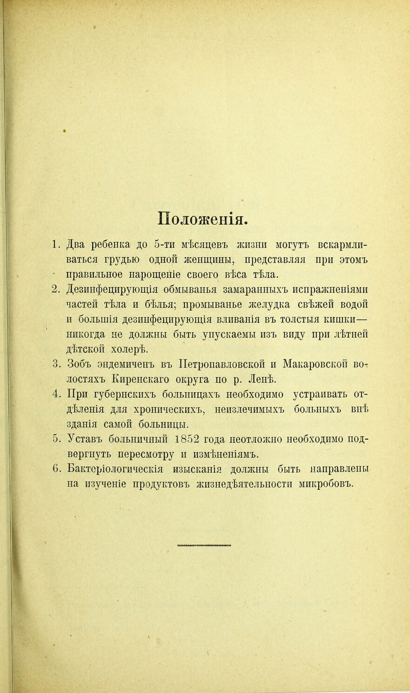 Положенія 1. Два ребенка до 5-ти мѣсяцевъ жизни могутъ вскармли- ваться грудью одной женщины, представляя при этомъ • правильное нарощеніе своего вѣса тѣла. 2. Дезинфецирующія обмыванья замаранныхъ испражненіями частей тѣла и бѣлья; промыванье л^елудка свѣжей водой и большія дезипфецирующія вливанія въ толстыя кишки— никогда не должны быть упускаемы изъ виду при лѣтней дѣтскоп холерѣ. 3. Зобъ эндемиченъ въ Петропавловской и Макаровской во- лостяхъ Киренскаго округа по р. Ленѣ. 4. При губернскихъ больницахъ необходимо устраивать от- дѣленія для хроническихъ, неизлечимыхъ больныхъ внѣ зданія самой больницы. 5. Уставъ больничный 1852 года неотлолшо необходимо под- вергнуть пересмотру и измѣненіямъ. 6. Бактсріологическія изысканія должны быть направлены на изученіе продуктовъ жизнедѣятельности микробовъ.