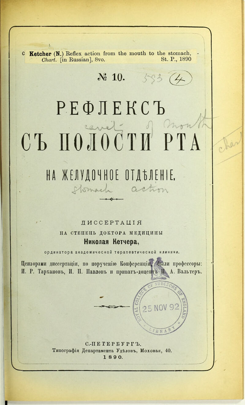 с КеТсЬег (Л.) Еейех асТіоп ігот Ше тоиТЪ То Ше зТотасЪ, СІшгі. [іп Еизвіап], 8ѵо. 8Т. Р., 1890 ё Ю. Г? /} А РЕФЛЕКСЪ і I СЪ ПОЛОСТИ РТА И! ШУШНОЕ ОТДѢЛЕНІЕ. ОЛ/Ік- 85 \ ДИССЕРТАЦІЯ НА СТЕПЕНЬ ДОКТОРА МЕДИЦИНЫ Николая Кетчера, ординатора академической терапевтической клиники. Типографія Департамента Удѣловъ, Моховая, 40. 1 8 9 0.