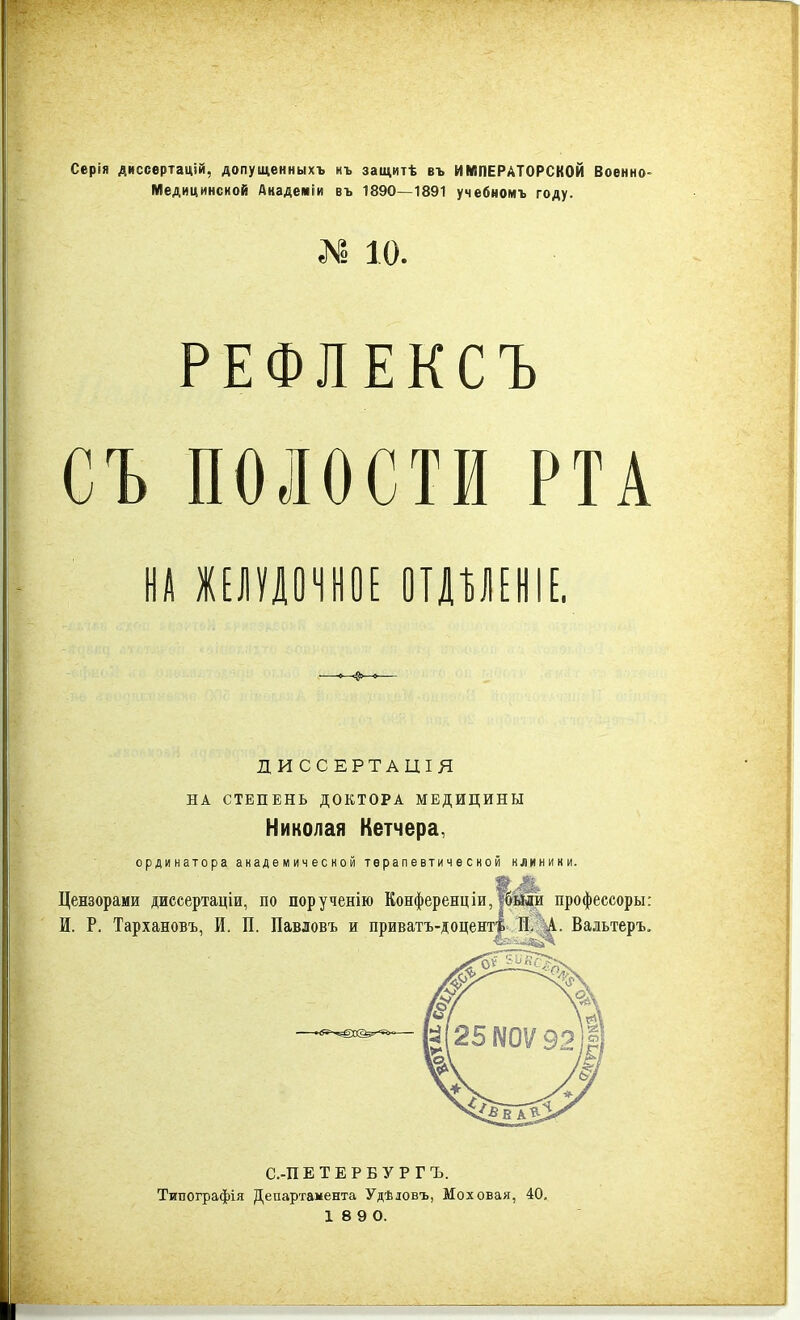 Серія диссертацій, допущенныхъ нъ защитѣ въ ИМПЕРАТОРСКОЙ Военно- Медицинской Академіи въ 1890—1891 учебномъ году. № 10. РЕФЛЕКСЪ СЪ ПОЛОСТИ РТА #1 ЖЕЛУДОЧНОЕ ОТДѢЛЕНІЕ. ДИССЕРТАЦІЯ НА СТЕПЕНЬ ДОКТОРА МЕДИЦИНЫ Николая Кетчера, ординатора академичесной терапевтической клинини. Цензорами диссертаціи, по порученію Конференціи, Шыи профессоръ!: И. Р. Тархановъ, И. П. Павловъ и приватъ-доцент$ ПА. Вальтеръ. С.-ПЕТЕРБУРГЪ. Типографія Департамента Удѣдовъ, Моховая, 40.