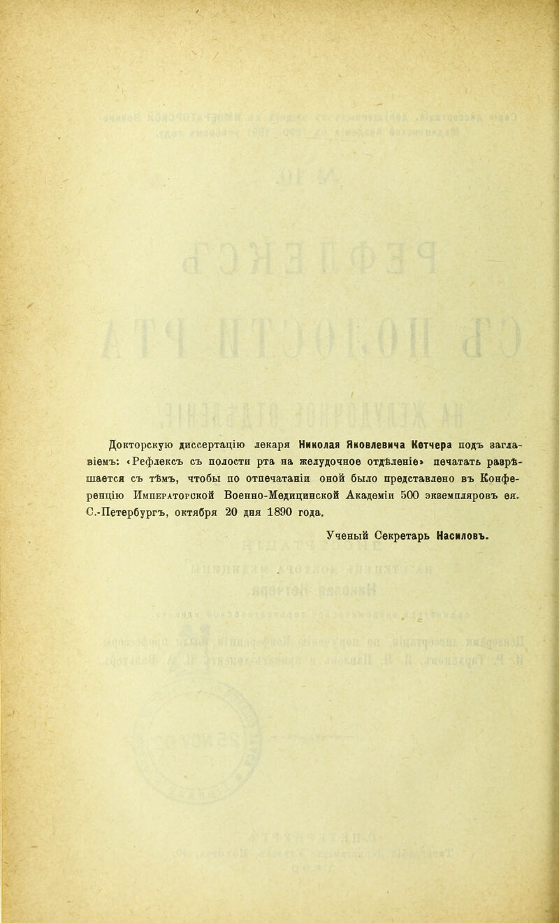 Ѵ-Г' Докторскую диссертацію лекаря Николая Яковлевича Кетчера подъ загла- віемъ: «Рефлексъ съ полости рта на желудочное отдѣленіе» печатать разрѣ- шается съ тѣмъ, чтобы по отпечатаніи оной было представлено въ Конфе- ренцію Императорской Военно-Медицинской Академіи 500 экземпляровъ ея. С.-Петербургъ, октября 20 дня 1890 года. Ученый Секретарь Насиловъ.