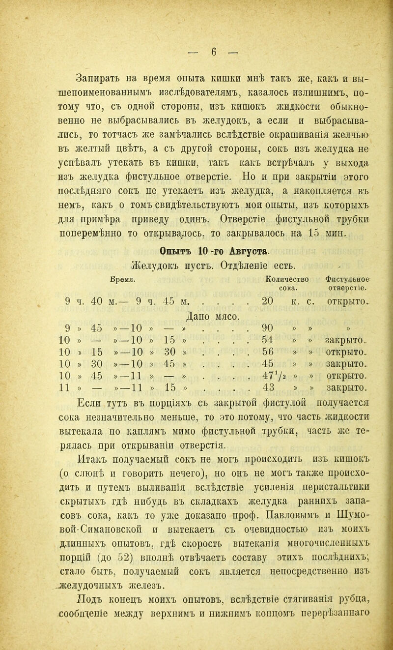 Запирать на время опыта кишки мнѣ такъ же, какъ и вы- шепоименованнымъ изслѣдователямъ, казалось излишнимъ, по- тому что, съ одной стороны, изъ кишокъ жидкости обыкно- венно не выбрасывались въ желудокъ, а если и выбрасыва- лись, то тотчасъ же замѣчались вслѣдствіе окрашиванія желчью въ желтый цвѣтъ, а съ другой стороны, сокъ изъ желудка не успѣвалъ утекать въ кишки, такъ какъ встрѣчалъ у выхода изъ желудка фистульное отверстіе. Но и при закрытіи этого послѣдняго сокъ не утекаетъ изъ желудка, а накопляется въ немъ, какъ о томъ свидѣтельствуютъ мои опыты, изъ которыхъ для примѣра приведу одинъ. Отверстіе фистульной трубки поперемѣнно то открывалось, то закрывалось на 15 мин. Опытъ 10 -го Августа. Желудокъ пустъ. Отдѣленіе есть. 9 Ч. 40 Время. М.— 9 ч. 45 м Количество сока. 20 К. С. Фистульное отверстіе. открыто. 9 » 45 » —10 » Дано мясо. » .... 90 » » » 10 » — » —10 » 15 » .... 54 » » закрыто. 10 15 » —10 » 30 » .... 56 » » открыто. 10 » 30 » —10 » 45 » .... 45 » » закрыто. 10 » 45 »—11 » — » .... 4772 » » открыто. 11 » — »—11 » 15 » .... 43 » » закрыто. Если тутъ въ порціяхъ съ закрытой фистулой получается сока незначительно меньше, то это потому, что часть жидкости вытекала по каплямъ мимо фистульной трубки, часть же те- рялась при открываніи отверстія. Итакъ получаемый сокъ не могъ происходить изъ кишокъ (о слюнѣ и говорить нечего), но онъ не могъ также происхо- дить и путемъ выливанія вслѣдствіе усиленія перистальтики скрытыхъ гдѣ нибудь въ складкахъ желудка раннихъ запа- совъ сока, какъ то уже доказано проф. Павловымъ и Шумо- вой-Симановской и вытекаетъ съ очевидностью изъ моихъ длинныхъ опытовъ, гдѣ скорость вытеканія многочисленныхъ порцій (до 52) вполнѣ отвѣчаетъ составу этихъ послѣднихъ; стало быть, получаемый сокъ является непосредственно изъ желудочныхъ железъ. Подъ конецъ моихъ опытовъ, вслѣдствіе стягиванія рубца, сообщеніе между верхнимъ и нижнимъ концомъ перерѣзаннаго