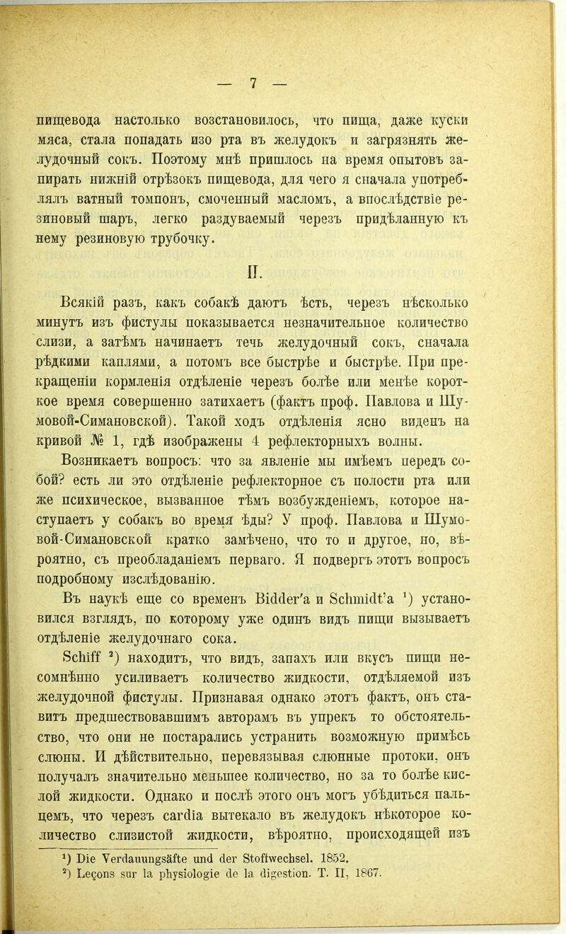 пищевода настолько возстановилось, что пища, даже куски мяса, стала попадать изо рта въ желудокъ и загрязнять же- лудочный сокъ. Поэтому мнѣ пришлось на время опытовъ за- пирать нижній отрѣзокъ пищевода, для чего я сначала употреб- лялъ ватный томпонъ, смоченный масломъ, а впослѣдствіе ре- зиновый шаръ, легко раздуваемый черезъ придѣланную къ нему резиновую трубочку. П. Всякій разъ, какъ собакѣ даютъ ѣсть, черезъ нѣсколько минутъ изъ фистулы показывается незначительное количество слизи, а затѣмъ начинаетъ течь желудочный сокъ, сначала рѣдкими каплями, а потомъ все быстрѣе и быстрѣе. При пре- кращеніи кормленія отдѣленіе черезъ болѣе или менѣе корот- кое время совершенно затихаетъ (фактъ проф. Павлова и Шу- мовой-Симановской). Такой ходъ отдѣленія ясно виденъ на кривой № 1, гдѣ изображены 4 рефлекторныхъ волны. Возникаетъ вопросъ: что за явленіе мы имѣемъ передъ со- бой? есть ли это отдѣленіе рефлекторное съ полости рта или же психическое, вызванное тѣмъ возбужденіемъ, которое на- ступаетъ у собакъ во время ѣды? У проф. Павлова и Шумо- вой-Симановской кратко замѣчено, что то и другое, но, вѣ- роятно, съ преобладаніемъ перваго. Я подвергъ этотъ вопросъ подробному изслѣдованію. Въ наукѣ еще со временъ ВШег'а и 8сЬтШ’а *) устано- вился взглядъ, по которому уже одинъ видъ пищи вызываетъ отдѣленіе желудочнаго сока. 8сШТ * 2) находитъ, что видъ, запахъ или вкусъ пищи не- сомнѣнно усиливаетъ количество жидкости, отдѣляемой изъ желудочной фистулы. Признавая однако этотъ фактъ, онъ ста- витъ предшествовавшимъ авторамъ въ упрекъ то обстоятель- ство, что они не постарались устранить возможную примѣсь слюны. И дѣйствительно, перевязывая слюнные протоки, онъ получалъ значительно меяыпее количество, но за то болѣе кис- лой жидкости. Однако и послѣ этого онъ могъ убѣдиться паль- цемъ, что черезъ сагйіа вытекало въ желудокъ нѣкоторое ко- личество слизистой жидкости, вѣроятно, происходящей изъ О Віе Ѵегг1ашіп§зййе шні Дег 8іо1і\ѵесЬзе1. 1852. 2) Ьедопз зиг Іа рЪузіо1о§іе сіе Іа сіі^езііоп. Т. II, 1867.