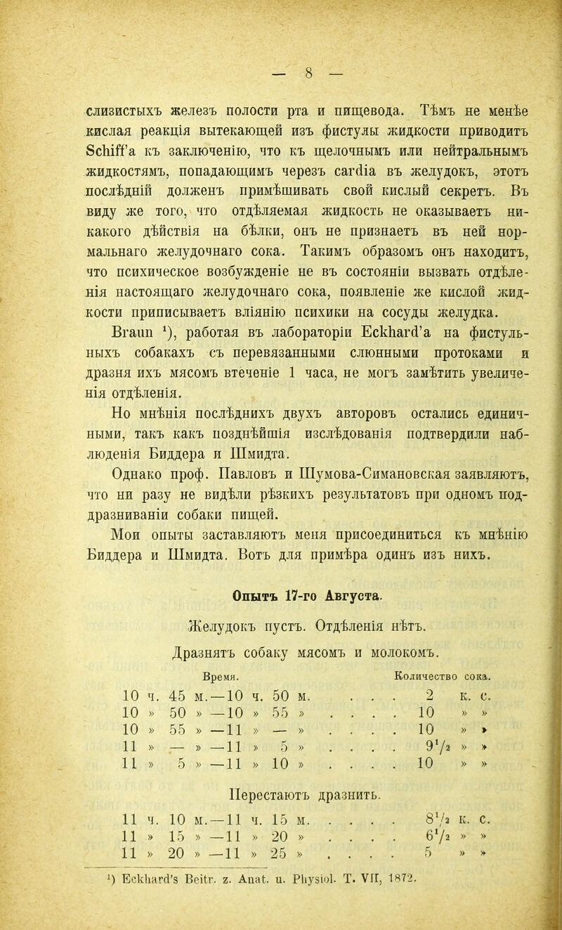 слизистыхъ железъ полости рта и пищевода. Тѣмъ не менѣе кислая реакція вытекающей изъ фистулы жидкости приводитъ 8сЬШ’а къ заключенію, что къ щелочнымъ или нейтральнымъ жидкостямъ, попадающимъ черезъ сагсііа въ желудокъ, этотъ послѣдній долженъ примѣшивать свой кислый секретъ. Въ виду же того, что отдѣляемая жидкость не оказываетъ ни- какого дѣйствія на бѣлки, онъ не признаетъ въ ней нор- мальнаго желудочнаго сока. Такимъ образомъ онъ находитъ, что психическое возбужденіе не въ состояніи вызвать отдѣле- нія настоящаго желудочнаго сока, появленіе же кислой жид- кости приписываетъ вліянію психики на сосуды желудка. Вгаип *)> работая въ лабораторіи ЕскЬагсГа на фистуль- ныхъ собакахъ съ перевязанными слюнными протоками и дразня ихъ мясомъ втеченіе 1 часа, не могъ замѣтить увеличе- нія отдѣленія. Но мнѣнія послѣднихъ двухъ авторовъ остались единич- ными, такъ какъ позднѣйшія изслѣдованія подтвердили наб- люденія Биддера и ІПмидта. Однако проф. Павловъ и Шумова-Симановская заявляютъ, что ни разу не видѣли рѣзкихъ результатовъ при одномъ под- дразниваніи собаки пищей. Мои опыты заставляютъ меня присоединиться къ мнѣнію Биддера и Шмидта. Ботъ для примѣра одинъ изъ нихъ. Опытъ 17-го Августа. Желудокъ пустъ. Отдѣленія нѣтъ. Дразнятъ собаку мясомъ и молокомъ. Время. Количество сока. 10 Ч. 45 м . — 10 ч. 50 М. ... 2 К. с. 10 » 50 » — 10 » 55 » .... 10 » » 10 » 55 » -11 » — » .... 10 » » 11 » ; » — 11 » 5 » .... 91/2 » >► 11 » 5 » — 11 » 10 » .... 10 » » Перестаютъ дразнить. 11 Ч. 10 м . — 11 ч. 15 м 87* К. с. 11 » 15 » — 11 » 20 » .... 672 » * 11 » 20 » — 11 » 25 » .... 5 » О Ескііагсі’з Веііг. г. Апаі. и. РІіузіоІ. Т. ѴІГ, 1872.