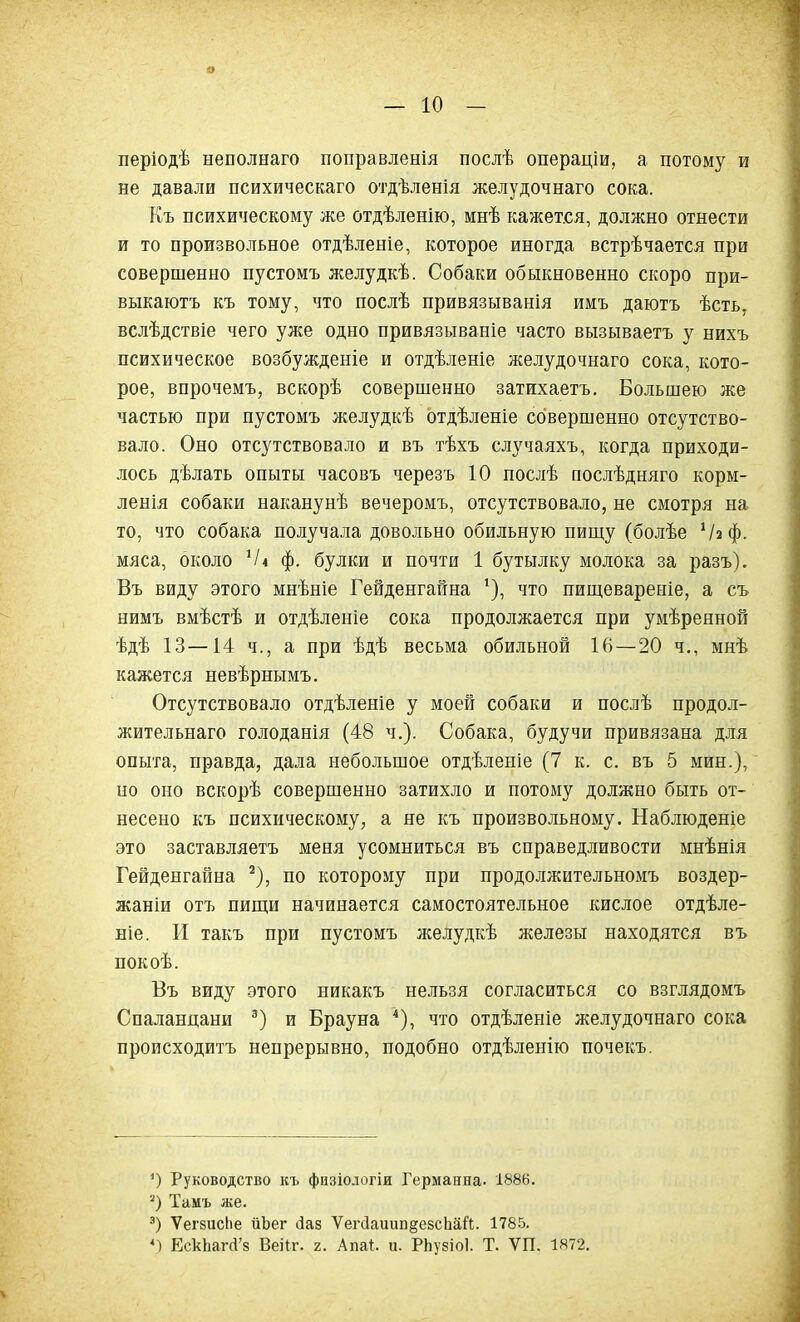 о — 10 — періодѣ неполнаго поправленія послѣ операціи, а потому и не давали психическаго отдѣленія желудочнаго сока. Къ психическому же отдѣленію, мнѣ кажется, должно отнести и то произвольное отдѣленіе, которое иногда встрѣчается при совершенно пустомъ желудкѣ. Собаки обыкновенно скоро при- выкаютъ къ тому, что послѣ привязыванія имъ даютъ ѣсть, вслѣдствіе чего уже одно привязываніе часто вызываетъ у нихъ психическое возбужденіе и отдѣленіе желудочнаго сока, кото- рое, впрочемъ, вскорѣ совершенно затихаетъ. Большею же частью при пустомъ желудкѣ отдѣленіе совершенно отсутство- вало. Оно отсутствовало и въ тѣхъ случаяхъ, когда приходи- лось дѣлать опыты часовъ черезъ 10 послѣ послѣдняго корм- ленія собаки наканунѣ вечеромъ, отсутствовало, не смотря на то, что собака получала довольно обильную пищу (болѣе ‘/а ф. мяса, около ]/4 ф. булки и почти 1 бутылку молока за разъ). Въ виду этого мнѣніе Гейденгайна !), что пищевареніе, а съ нимъ вмѣстѣ и отдѣленіе сока продолжается при умѣренной ѣдѣ 13—14 ч., а при ѣдѣ весьма обильной 16—20 ч., мнѣ кажется невѣрнымъ. Отсутствовало отдѣленіе у моей собаки и послѣ продол- жительнаго голоданія (48 ч.). Собака, будучи привязана для опыта, правда, дала небольшое отдѣленіе (7 к. с. въ 5 мин.), но оно вскорѣ совершенно затихло и потому должно быть от- несено къ психическому, а не къ произвольному. Наблюденіе это заставляетъ меня усомниться въ справедливости мнѣнія Гейденгайна * 2), по которому при продолжительномъ воздер- жаніи отъ пищи начинается самостоятельное кислое отдѣле- ніе. И такъ при пустомъ желудкѣ железы находятся въ покоѣ. Въ виду этого никакъ нельзя согласиться со взглядомъ Спаланцани 3) и Брауна 4), что отдѣленіе желудочнаго сока происходитъ непрерывно, подобно отдѣленію почекъ. *) Руководство къ физіологіи Германна. 1886. 2) Тамъ же. 3) ѴегзисЬе йЪег сіаз УегДаиип^езсЬаЙ. 1785. 4) ЕскІіатчГз Веііг. г. Апаі. и. РЬузіоІ. Т. УП. 1872. \