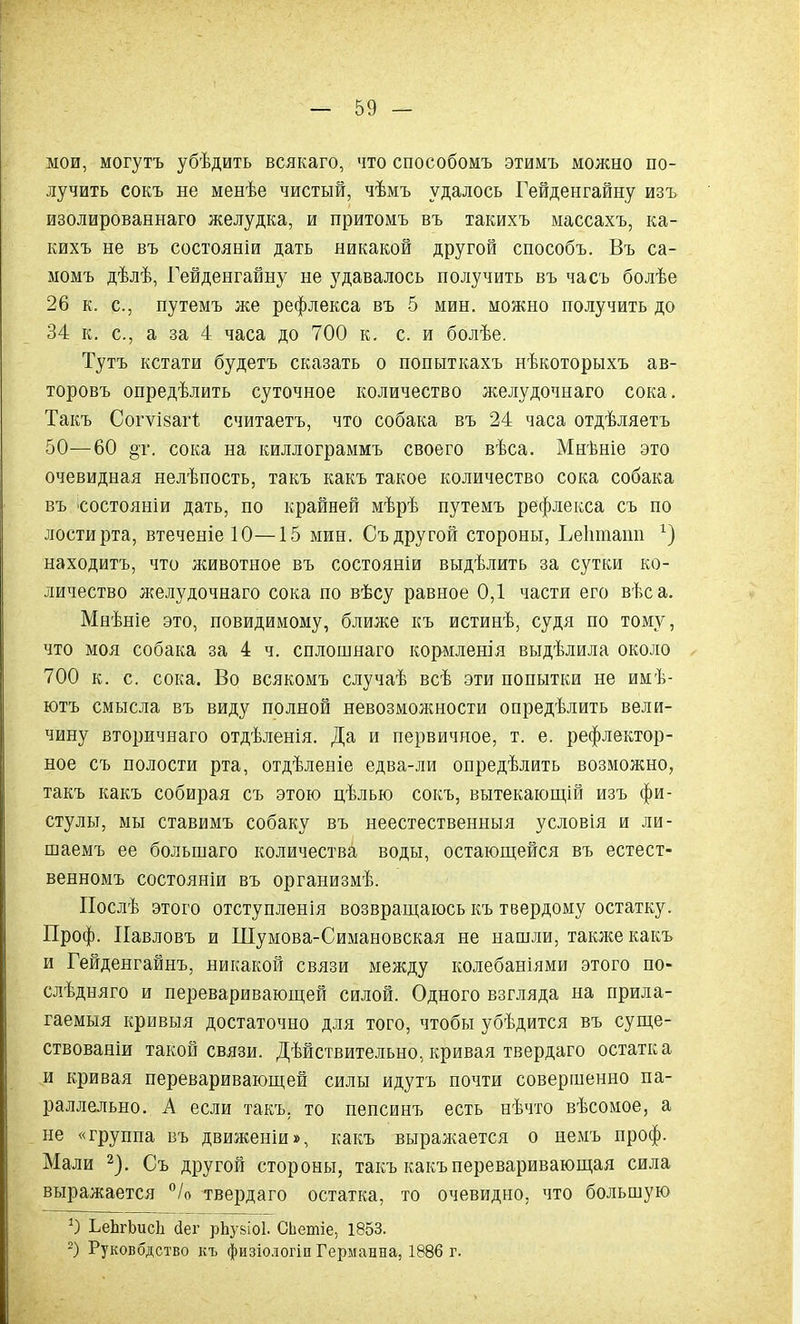 мои, могутъ убѣдить всякаго, что способомъ этимъ можно по- лучить сокъ не менѣе чистый, чѣмъ удалось Гейденгайну изъ изолированнаго желудка, и притомъ въ такихъ массахъ, ка- кихъ не въ состояніи дать никакой другой способъ. Въ са- момъ дѣлѣ, Гейденгайну не удавалось получить въ часъ болѣе 26 к. с., путемъ же рефлекса въ 5 мин. можно получить до 34 к. с., а за 4 часа до 700 к. с. и болѣе. Тутъ кстати будетъ сказать о попыткахъ нѣкоторыхъ ав- торовъ опредѣлить суточное количество желудочнаго сока. Такъ Согѵізагі считаетъ, что собака въ 24 часа отдѣляетъ 50—60 §т. сока на киллограммъ своего вѣса. Мнѣніе это очевидная нелѣпость, такъ какъ такое количество сока собака въ состояніи дать, по крайней мѣрѣ путемъ рефлекса съ по лостирта, втеченіеЮ—15 мин. Съ другой стороны, Геішіапп находитъ, что животное въ состояніи выдѣлить за сутки ко- личество желудочнаго сока по вѣсу равное 0,1 частя его вѣс а. Мнѣніе это, повидимому, ближе къ истинѣ, судя по тому, что моя собака за 4 ч. оплошнаго кормленія выдѣлила около 700 к. с. сока. Во всякомъ случаѣ всѣ эти попытки не имѣ- ютъ смысла въ виду полной невозможности опредѣлить вели- чину вторичнаго отдѣленія. Да и первичное, т. е. рефлектор- ное съ полости рта, отдѣленіе едва-ли опредѣлить возможно, такъ какъ собирая съ этою цѣлью сокъ, вытекающій изъ фи- стулы, мы ставимъ собаку въ неестественныя условія и ли- шаемъ ее большаго количества воды, остающейся въ естест- венномъ состояніи въ организмѣ. Послѣ этого отступленія возвращаюсь къ твердому остатку. Проф. Павловъ и Шумова-Симановская не нашли, также какъ и Гейденгайнъ, никакой связи между колебаніями этого по- слѣдняго и переваривающей силой. Одного взгляда на прила- гаемыя кривыя достаточно для того, чтобы убѣдится въ суще- ствованіи такой связи. Дѣйствительно, кривая твердаго остатка и кривая переваривающей силы идутъ почти совершенно па- раллельно. А если такъ, то пепсинъ есть нѣчто вѣсомое, а не «группа въ движеніи», какъ выражается о немъ проф. Мали * 2). Съ другой стороны, такъ какъ переваривающая сила выражается °/о твердаго остатка, то очевидно, что большую ЬеѣгЬисѣ сіег рЬузіоІ. СЬетіе, 1853. 2) Руковбдство къ физіологіи Германна, 1886 г.