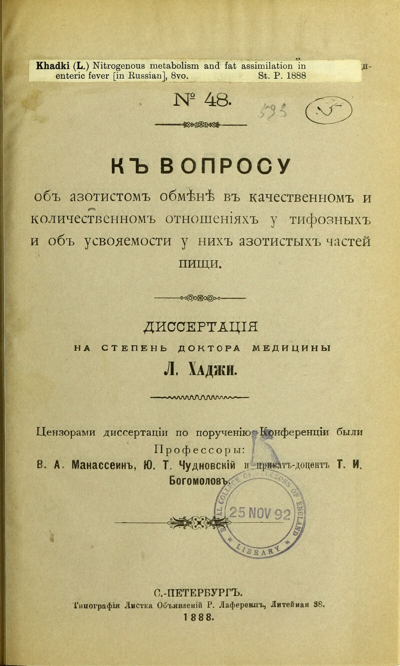 КЬаДкі (Ь.) Шіго§епоив теЬаЪоІізт апсі іа1 аззітііаііоп іп епЬегіс іеѵег [іп Виввіап], 8ѵо. 81. Р. 1888 Д- М* 48. ——■ КЪ ВОПРОСУ объ азотистомъ обмѣнѣ въ качественномъ и количественномъ отношеніяхъ у тифозныхъ и объ усвояемости у нихъ азотистыхъ частей пищи. -<*<§)о®а©>о- ДИССЕРТАЦІЯ НА СТЕПЕНЬ ДОКТОРА МЕДИЦИНЫ Л. Хаджи. Цензорами диссертаціи по порученію Конференціи были П р о ф е с с о р ы г В. А. Манассеинъ, Ю. Т. Чудновскій и дрматъ-доцентъ Т. И. БОГОМОЛОВ! С.-ПЕТЕРБУРГЪ. Типографія Листка Объявленій Р. Лаферешгь, Литейная 38. 1 8 88.