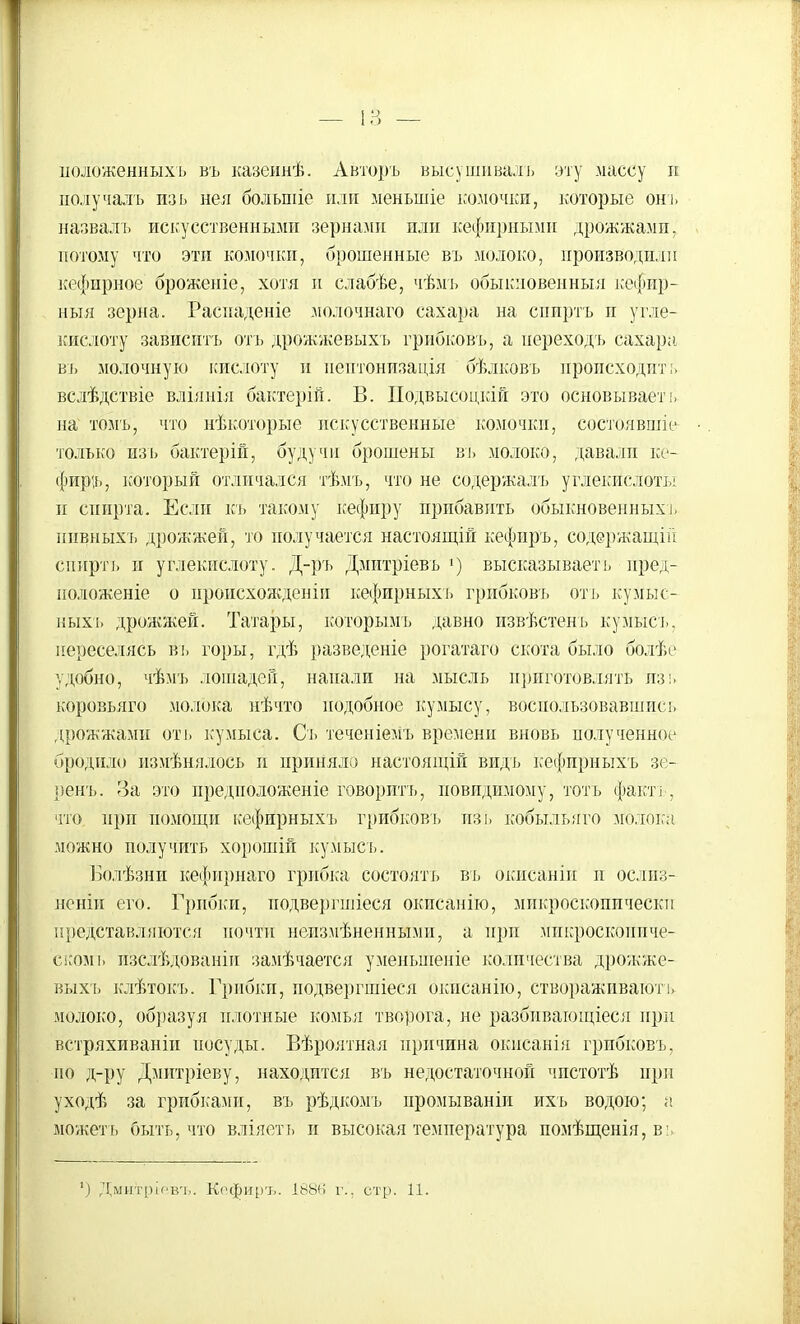 ііоложенныхъ въ казеянѣ. Авторъ высушивалъ эту массу п полу чал ь изь йен больпііе или меныпіе комочки, которые онъ назвалі. искусственными зернами или кефирными дрожжами, потому что эти комочки, брошенные въ молоко, производили кефирное броженіе, хотя и слабѣе, чѣмъ обыкновенный кефир- ный зерна. Распаденіе молочнаго сахара на спиртъ п угле- кислоту зависитъ отъ дрожжевыхъ грибковъ, а переходъ сахара въ молочную кислоту и иептонизація бѣлковъ происходит;, вслѣдствіе вліянія бактерій. В. ІІодвысоцкій это основываеть на томъ, что нѣкоторые искусственные комочки, состоявщіе только изь бактерій, будучи брошены въ молоко, давали ке- фиръ, который отличался тѣмъ, что не содержалъ углекислоты и спирта. Если кь такому кефиру прибавить обыкновенных!, ппвныхъ дрожжей, то получается настоящій кефир'ъ, содержащііі спиртъ и углекислоту. Д-ръ Дмитріевъ') высказываеть пред- положеніе о происхожденіи кефирныхъ грибковъ оть кумыс- ных'ь дрожжей. Татары, которыМъ давно извѣстенъ кумысъ, переселясь въ горы, гдѣ разведеніе рогатаго скота было болѣе удобно, чѣмъ лошадей, напали на мысль приготовлять изь коровьяго молока нѣчто подобное кумысу, воспользовавшись дрожжами оть кумыса. Сь теченіемъ времени вновь полученное бродило измѣнялось и приняло настоящій видь кефирныхъ зе- ренъ. За это предположеніе говорить, иовидимому, тотъ фактъ, что при помощи кефирныхъ грибковъ изь кобыльяго молока можно получить хорошій кумысь. Болѣзни кефирнаго грибка состоять въ окисаніп и ослиз- неніи его. Грибки, подвергшіеся окпсанію, микроскопически представляются почти непзмѣненными, а при микроскопиче- ском ь пзслѣдованіи замѣчается уменьшеніе количества дрожже- выхь клѣтокъ. Грибки, подвергшіеся окпсанію, створаживаютъ молоко, образуя плотные комья творога, не разбивающееся при встряхиваніи посуды. Вѣроятная причина окнсанія грибковъ, но д-ру Дмитріеву, находится въ недостаточной чпстотѣ при уходѣ за грибками, въ рѣдкомь нромываніи ихъ водою; а можеть быть, что вліяеть и высокая температура помѣщенія, вь 1) Дмитріевт,. Кофиръ. 188Н г.. стр. 11.