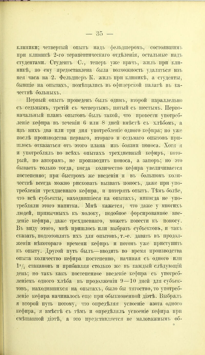 клиники; четвертый опытъ надъ фельдшеромъ, состоявшимъ при клпникѣ 2-го терапбвтическаго отдѣленія, остальные надъ студентами. Студентъ С, теперь уже врачъ, жилъ при кли- никѣ, но ему предоставлена была возможность удаляться изъ нея часа на 2. Фельдшеръ Е. жилъ при клиникѣ, а студенты, бывшіе на опытахъ, помѣщались въ офицерской палатѣ въ ка- чествѣ больныхъ. Первый опытъ проведенъ былъ одинъ, второй параллельно съ седьмымъ, третій съ четвертымъ, пятый съ шестымъ. Перво- начальный планъ опытовъ былъ такой, что провести употреб- леніе кефира въ теченіи 6 или 8 дней вмѣстѣ съ хлѣбомъ, а изъ нихъ два или три дня употребленіе одного кефира; но уже послѣ производства перваго, втораго и седьмаго опытовъ при- шлось отказаться отъ этого плана изъ боязни поноса. Хотя я и употреблялъ во всѣхъ опытахъ трехдневный кефнръ, кото- рый, по авторамъ, не производить поноса, а запоръ; но это бываетъ только тогда, когда количество кефира увеличивается постепенно; при быстромъ же введеніи и въ болыпомъ коли- чествѣ всегда можно рисковать вызвать поносъ, даже при упо- требленіи трехдневнаго кефира, и потерять опытъ. Тѣмъ болѣе, что всѣ субъекты, находившіеся на опытахъ, никогда не упо- требляли этого напитка. Мнѣ кажется, что даже у многихь людей, привычныхъ къ молоку, подобное форсированное вве- дете кефира, даже трехдневнаго, можетъ повести къ поносу. Въ виду этого, мнѣ пришлось или выбрать субъектовъ, и такъ сказать, подготовлять ихъ для опытовъ, т.-е. давать въ продол- женіи нѣкотораго времени кефиръ и потомъ уже приступить къ опыту. Другой путь былъ—вводить во время производства опыта количество кефира постепенно, начиная съ одного или 172 стакановъ и прибавляя столько же въ каждый слѣдующій день; но такъ какъ постепенное введете кефира съ упогреб- леніемъ одного хлѣба въ продолженіи 9—10 дней для субъек- товъ, находившихся на опытахъ, было бы тягостно, то употреб- леніе кефира начиналось еще при обыкновенной діэтѣ. Выбралъ я второй путь потому, что опредѣляя усвоеніе азота одного кефира, я вмѣстѣ съ тѣмъ и опредѣлялъ усвоеніе кефира прп смѣшанной діэтѣ, а это представляется не маловажнымъ об-