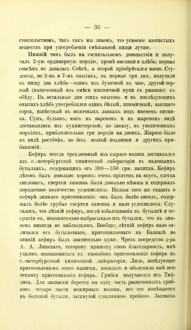 стоятельствомъ, такь какъ мы знаемъ, что усвоеніе азотистыхъ веществъ при употребленіи смѣшанной пищи лучше. Нижній чинъ былъ на госпитальномъ довольствіи и полу- чалъ 2-ую ординарную порцію, кромѣ овсянки и хлѣба; первая совсѣмъ не давалась Сейкѣ, а второй пріобрѣтался мною. Сту- денты, во 2-мъ и 7-мъ опытахъ, въ первые три дня, получали въ пищу два хлѣба—одинъ изъ булочной къ чаю, другой чер- ный (выпеченный изъ смѣси пшеничной муки съ ржаною) къ обѣду. Въ остальные дни этихъ опытовъ и въ послѣдующихъ опытахъ хлѣбъ употреблялся одинъ бѣлый, пшеничный, высшаго сорта, извѣстный въ мелочныхъ лавкахъ подъ именемъ ситни- ка. Супъ, бульонъ, мясо въ вареномъ и въ жареномъ видѣ доставлялись изъ кухмистерской, по заказу, въ увеличенныхъ порціяхъ, приблизительно три порціи на двоихъ. Жаркое было въ видѣ ростбифа, но безъ всякой подливки и другихъ при- бавленій. Кефиръ всегда трехдневный изъ сыраго молока доставлялся изъ с.-петербургской химической лабораторіи въ маленъкихъ бутылкахъ, содержащихъ отъ 300—350 грм. напитка. Еефиръ лѣтомъ былъ довольно хорошъ: очень пріятенъ на вкусъ, слегка кисловать, свертки казеина были довольно нѣжны и содержалъ порядочное количество углекислоты. Нельзя того же сказать о кефирѣ зимняго приготовленія: онъ былъ болѣе кисель, содер- жалъ болѣе грубые свертки казеина и мало углекислоты. Слу- чалось, что лѣтній кефиръ, послѣ взбалтыванія въ бутылкѣ и от- крытая ея, положительно выбрасывало изъ бутылки, что въ зим- немъ никогда не наблюдалось. Вообще; лѣтній кефиръ мало от- личался отъ бутылочнаго, приготовляемаго на Кавказѣ но зимній кефиръ былъ значительно хуже. Чрезъ посредство д-ра А. А. Липскаго, которому приношу свою благодарность, мнѣ удалось познакомиться съ способомъ приготовленія кефира въ с.-петербургской химической лабораторіп. Лицо, завѣдующее приготовленіемъ этого напитка, показало и объяснило мнѣ всю технику приготовленія кефира. Грибки получаются изъ Тиф- лиса. Для закваски берется на одну часть размоченныхъ грпб- ковъ четыре части нежирнаго молока, все это помѣщается въ большой бутыли, заткнутой стеклянного пробкою. Закваска