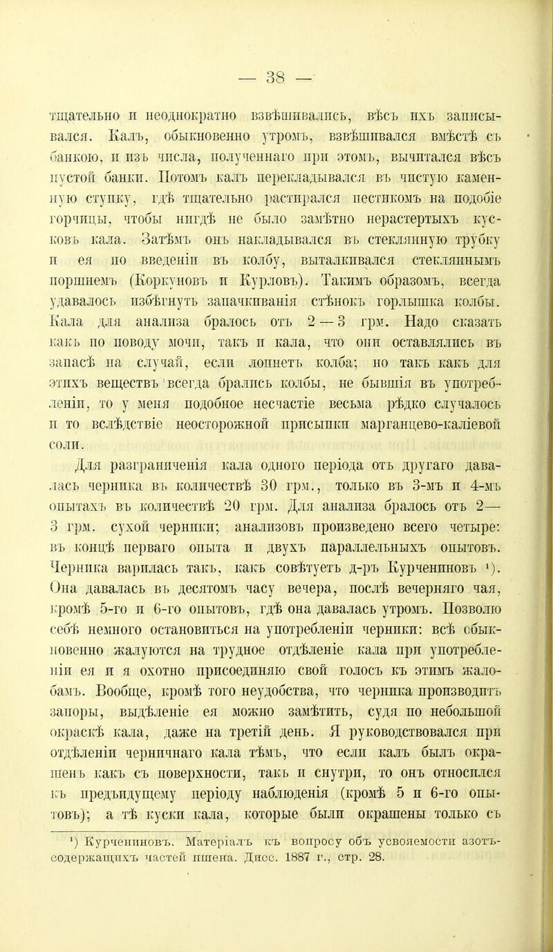 тщательно и неоднократно взвѣшивались, вѣсъ ихъ записы- вался. Калъ, обыкновенно утромъ, взвѣшивался вмѣстѣ съ банкою, й изъ числа, полученнаго при этомъ, вычитался вѣсъ пустой банки. Потомъ калъ перекладывался въ чистую камен- ную ступку, гдѣ тщательно растирался пестикомъ на подобіе горчицы, чтобы нигдѣ не было замѣтно нерастертыхъ кус- ковъ кала. Затѣмъ онъ накладывался въ стеклянную трубку и ея по введеніи въ колбу, выталкивался стекляннымъ поршнемъ (Коркуновъ и Курловъ). Такимъ образомъ, всегда удавалось пзбѣгнуть запачкиванія стѣнокъ горлышка колбы. Кала для анализа бралось отъ 2 — 3 грае. Надо сказать какъ по поводу мочи, такъ и кала, что они оставлялись въ запасѣ на случай, если лопнетъ колба; но такъ какъ для этихъ веществъ'всегда брались колбы, не бывшія въ употреб-- леніи, то у меня подобное несчастіе весьма рѣдко случалось и то вслѣдствіе неосторожной присыпки марганцево-каліевой соли. Для разграниченія кала одного періода отъ другаго дава- лась черника въ количествѣ 30 грм., только въ 3-мъ и 4-мъ опытахъ въ количествѣ 20 грм. Для анализа бралось отъ 2— 3 грм. сухой черники; анализовъ произведено всего четыре: въ концѣ перваго опыта и двухъ параллельныхъ опытовъ. Черника варилась такъ, какъ совѣтуетъ д-ръ Курченпновъ *);. Она давалась въ десятомъ часу вечера, послѣ вечерняго чая, кромѣ 5-го и 6-го опытовъ, гдѣ она давалась утромъ. Позволю себѣ немного остановиться на употребленіи черники: всѣ обык- новенно жалуются на трудное отдѣленіе кала при употребле- ніи ея и я охотно присоединяю свой голосъ къ этимъ жало- бамъ. Вообще, кромѣ того неудобства, что черника производить запоры, выдѣленіе ея можно замѣтить, судя по небольшой окраскѣ кала, даже на третій день. Я руководствовался при отдѣленіи черничнаго кала тѣмъ, что если калъ былъ окра- тень какъ съ поверхности, такъ и снутри, то онъ относился къ предъидущему періоду наблюденія (кромѣ 5 п 6-го опы- товъ); а тѣ куски кала, которые были окрашены только съ ') Курченпновъ. Матеріалъ къ вопросу объ усвояемости азотъ- оодержащихъ частей пшена. Дисс. 1887 г., стр. 28.