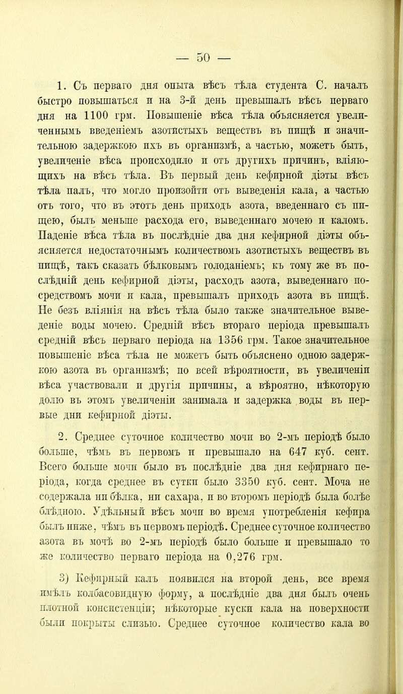 1. Съ перваго дня опыта вѣсъ тѣла студента С. началъ быстро повышаться и на 3-й день превышалъ вѣсъ перваго дня на 1100 грм. Повышеиіе вѣса тѣла объясняется увели- ченнымъ введеніемъ азотистыхъ веществъ въ пищѣ и значи- тельною задержкою ихъ въ организмѣ, а частью, можетъ быть, увеличеніе вѣса происходило и отъ другихъ причинъ, вліяю- щихъ на вѣсъ тѣла. Въ первый день кефирной діэты вѣсъ тѣла палъ, что могло произойти отъ выведенія кала, а частью отъ того, что въ этотъ день приходъ азота, введеннаго съ пи- щею, былъ меньше расхода его, выведеннаго мочею и каломъ. Паденіе вѣса тѣла въ послѣдніе два дня кефирной діэты объ- ясняется недостаточнымъ количествомъ азотистыхъ веществъ въ пищѣ, такъ сказать бѣлковымъ голоданіемъ; къ тому же въ по- слѣдній день кефирной діэты, расходъ азота, выведеннаго по- средствомъ мочи и кала, превышалъ приходъ азота въ ппщѣ. Не безъ вліянія на вѣсъ тѣла было также значительное выве- дете воды мочею. Средній вѣсъ втораго періода превышалъ средніи вѣсъ перваго періода на 1356 грм. Такое значительное повышеніе вѣса тѣла не можетъ быть объяснено одною задерж- кою азота въ организмѣ; по всей вѣроятности, въ увеличеніи вѣса участвовали и другія причины, а вѣроятно, нѣкоторую долю въ этомъ увеличеніи занимала и задержка воды въ пер- вые дни кефирной діэты. 2. Среднее суточное количество мочи во 2-мъ періодѣ было больше, чѣмъ въ первомъ и превышало на 647 куб. сент. Всего больше мочи было въ послѣдніе два дня кефирнаго пе- ріода, когда среднее въ сутки было 3350 куб. сент. Моча не содержала нибѣлка, ни сахара, и во второмъ періодѣ была болѣе блѣдною. Удѣльный вѣсъ мочи во время употребленія кефира былъ ниже, чѣмъ въ первомъ періодѣ. Среднее суточное количество азота въ мочѣ во 2-мъ періодѣ было больше и превышало то же количество перваго періода на 0,276 грм. 3) Кефирный калъ появился на второй день, все время имѣлъ колбасовидную форму, а послѣдніе два дня былъ очень плотной консистенціи; нѣкоторые куски кала на поверхности были покрыты слизью. Среднее суточное количество кала во