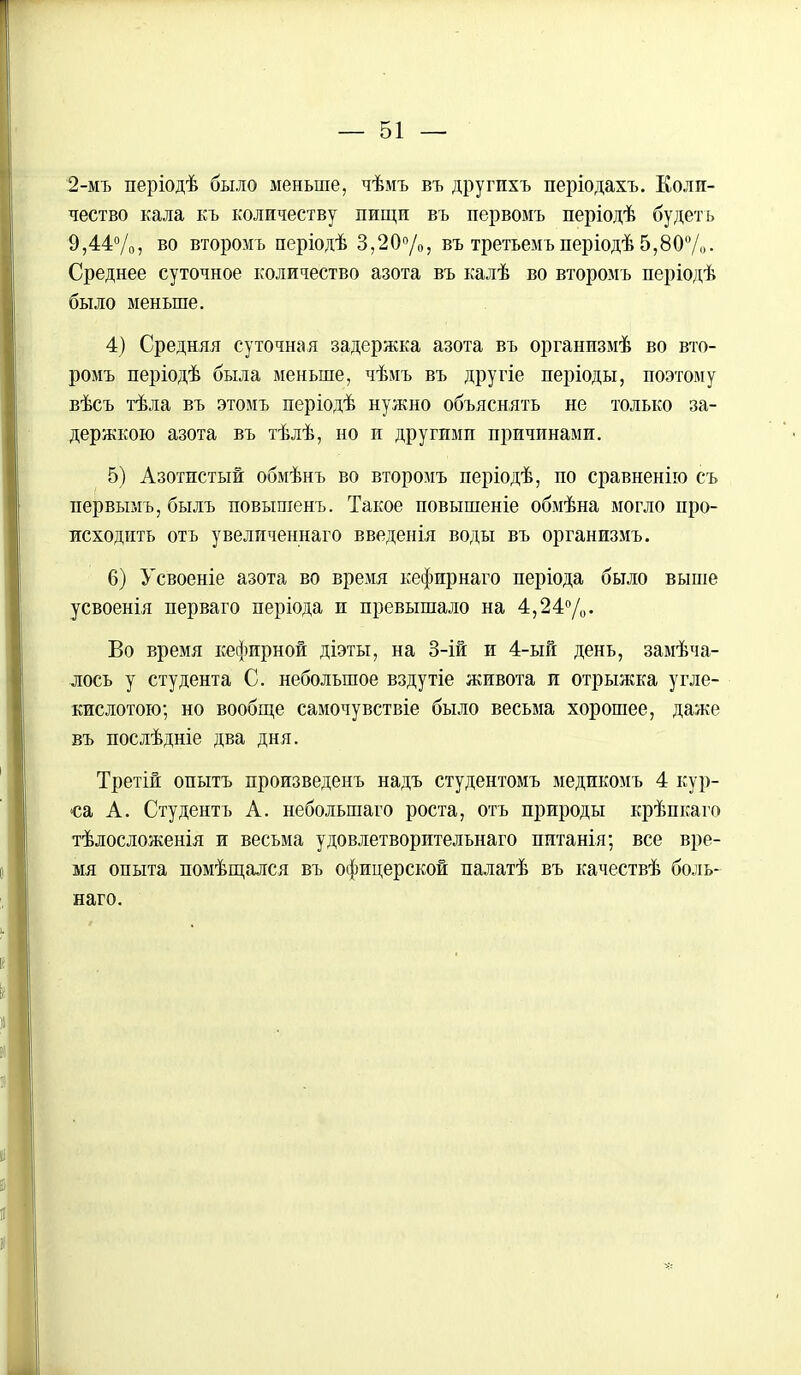 2-мъ періодѣ было меньше, чѣмъ въ другпхъ періодахъ. Коли- чество кала къ количеству пищи въ первомъ періодѣ будет ь 9,44%, во второмъ періодѣ 3,20%, въ третьеиъ періодѣ 5,80%. Среднее суточное количество азота въ калѣ во второмъ періодѣ было меньше. 4) Средняя суточная задержка азота въ организмѣ во вто- ромъ періодѣ была меньше, чѣмъ въ другіе періоды, поэтому вѣсъ тѣла въ этомъ періодѣ нужно объяснять не только за- держкою азота въ тѣлѣ, но и другими причинами. 5) Азотистый обмѣнъ во второмъ періодѣ, по сравненію съ первымъ, быль повышенъ. Такое повышеніе обмѣна могло про- исходить отъ увеличеннаго введенія воды въ организмъ. 6) Усвоеніе азота во время кефирнаго періода было выше усвоенія перваго періода и превышало на 4,24%. Во время кефирной діэты, на 3-ій и 4-ый день, замѣча- лось у студента С. небольшое вздутіе живота и отрыжка угле- кислотою; но вообще самочувствіе было весьма хорошее, даже въ послѣдніе два дня. Третій опытъ произведенъ надъ студентомъ медикомъ 4 кур- са А. Студентъ А. небольшаго роста, отъ природы крѣпкаго тѣлосложенія и весьма удовлетворительнаго питанія; все вре- мя опыта помѣщался въ офицерской палатѣ въ качествѣ боль- наго.