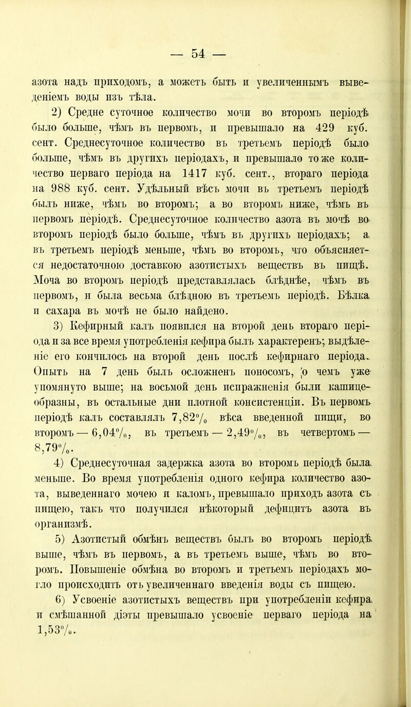азота надъ нриходомъ, а можеть быть и увеличеннымъ выве- деніемъ воды изъ тѣла. 2) Средне суточное количество мочи во второмъ періодѣ было больше, чѣмъ въ первомъ, и превышало на 429 куб. сент. Среднесуточное количество въ третьемъ періодѣ было больше, чѣмъ въ другихъ періодахъ, и превышало тоже коли- чество перваго періода на 1417 куб. сент., втораго періода на 988 куб. сент. Удѣльный вѣсъ мочи въ третьемъ періодѣ быль ниже, чѣмъ во второмъ; а во второмъ ниже, чѣмъ въ первомъ періодѣ. Среднесуточное количество азота въ мочѣ во второмъ періодѣ было больше, чѣмъ въ другихъ періодахъ; а въ третьемъ періодѣ меньше, чѣмъ во второмъ, что объясняет- ся недостаточною доставкою азотистыхъ веществъ въ пищѣ. Моча во второмъ періодѣ представлялась блѣднѣе, чѣмъ въ первомъ, и была весьма блѣцною въ третьемъ періодѣ. Бѣлка и сахара въ мочѣ не было найдено. 3) Кефирный калъ появился на второй день втораго пері- ода и за все время употребленія кефира былъ характеренъ; выдѣле- ніе его кончилось на второй день послѣ кефирнаго періода. Оныть на 7 день быль осложненъ ионосомъ, |о чемъ уже упомянуто выше; на восьмой день испражненія были кашице- образны, въ остальные дни плотной консистенціи. Въ первомъ неріодѣ калъ составлялъ 7,82°/0 вѣса введенной пищи, во второмъ — 6,0 4%, въ третьемъ —2,49 %, въ четвертомъ — 8,79%. 4) Среднесуточная задержка азота во второмъ періодѣ была меньше. Во время употребленія одного кефира количество азо- та, выведеннаго мочею и каломъ, превышало приходъ азота съ нищею, такъ что получился нѣкоторый дефицитъ азота въ организмѣ. 5) Азотистый обмѣнъ веществъ былъ во второмъ періодѣ выше, чѣмъ въ первомъ, а въ третьемъ выше, чѣмъ во вто- ромъ. Повышеніе обмѣна во второмъ и третьемъ періодахъ мо- гло происходить оть увеличеннаго введенія воды съ пищею. 6) Усвоеніе азотистыхъ веществъ при употребленіи кефира и смѣшанной діэты превышало усвоеніе перваго періода на 1,53%. I