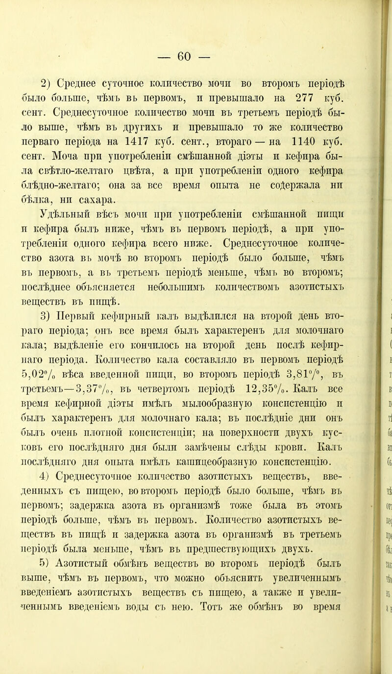 2) Среднее суточное количество мочи во второмъ періодѣ было больше, чѣмъ вь первомъ, и превышало на 277 куб. сёнт. Среднесуточное количество мочи въ третьемъ періодѣ бы- ло выше, чѣмъ въ другихъ и превышало то же количество перваго періода на 1417 куб. сент., втораго — на 1140 куб. сент. Моча при употребленіи смѣшанной діэты и кефира бы- ла свѣтло-желтаго цвѣта, а при употребленіи одного кефира блѣдно-желтаго; она за все время опыта не содержала ни бѣлка, ни сахара. Удѣльный вѣсъ мочи при употребленіи смѣшанной пищи и кефира былъ ниже, чѣмъ въ первомъ періодѣ, а при упо- требленіи одного кефира всего ниже. Среднесуточное количе- ство азота вь мочѣ во второмъ періодѣ было больше, чѣмъ въ первомъ, а въ третьемъ періодѣ меньше, чѣмъ во второмъ; послѣднее объясняется неболыпимъ количествомъ азотистыхъ веществъ въ ппщѣ. 3) Первый кефирный калъ выдѣлился на второй день вто- раго періода; онъ все время былъ характеренъ для молочнаго кала; выдѣленіе его кончилось на второй день послѣ кефир- наго періода. Количество кала составляло въ первомъ періодѣ 5,02% вѣса введенной пищи, во второмъ періодѣ 3,81°/°, въ третьемъ—3,37%, въ четвертомъ періодѣ 12,35%. Еалъ все время кефирной діэты имѣлъ мылообразную консистенцію и былъ характеренъ для молочнаго кала; въ послѣдніе дни онъ былъ очень плотной консистенціи; на поверхности двухъ кус- ковъ его послѣдняго дня были замѣчены слѣды крови. Калъ послѣдняго дня опыта имѣлъ кашицеобразную консистенцію. 4) Среднесуточное количество азотистыхъ веществъ, вве- денныхъ съ пищею, во второмъ періодѣ было больше, чѣмъ въ первомъ; задержка азота въ организмѣ тоже была въ этомъ періодѣ больше, чѣмъ въ первомъ. Количество азотистыхъ ве- ществъ въ пищѣ и задержка азота въ организмѣ въ третьемъ періодѣ была меньше, чѣмъ въ предшествующихъ двухъ. 5) Азотистый обмѣнъ веществъ во второмъ періодѣ былъ выше, чѣмъ въ первомъ, что можно объяснить увеличеннымъ введеніемъ азотистыхъ веществъ съ ппщею, а также и увели- ченнымъ введеніемъ воды съ нею. Тотъ же обмѣнъ во время