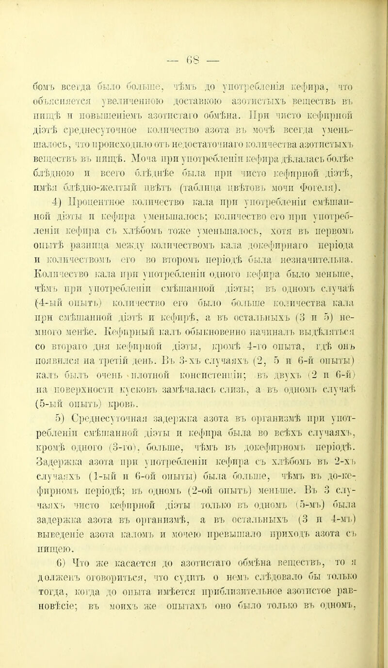 бомъ всегда было больше, чѣмъ до употребления кефира, что объясняется увеличенною доставкою азотистыхъ веществъ въ пищѣ и повышеніемь азотпстаго обмѣна. Мри чисто кефирной діэтѣ среднесуточное количество азота вь мочѣ всегда умень- шалось , что происходило отъ недостаточнаго количества азотпетыхъ веществъ вь ішщѣ. Моча ири употребленіи кефира дѣлалась болѣе блѣдиою и всего блѣднѣе пыла при чисто кефирной діэтѣ, имѣл блѣдно-желтый цвѣтъ (таблица цвѣтовъ мочи Фогёля). 4) Процентное количество кала при уиотребленіи смѣшаи- ной діэты и кефира уменьшалось; количество его при употреб- леніи кефира съ хлѣбомъ тоже уменьшалось, хотя вь нервомь оиытѣ разница между количествомъ кала докефирнаго періода и количествомъ его во второмъ періодѣ была незначительна. Количество кала при употреблены одного ісефира было меньше, чѣмъ при употребленіп смѣшанной діэты; въ одномъ случаѣ (4-ый оныть) количество его было больше количества кала при смѣшанной діэтѣ и кефирѣ, а въ остальныхъ (3 и 5) не- много менѣе. Кефирный кадь обыкновенно начиналъ выдѣлятьса со втораго дня кефирной діэты, кромѣ 4-го опыта, гдѣ онъ появился на третій день. Въ 3-хъ случаяхъ (2, 5 и 6-й опыты) калъ былъ очень - плотной кбнсистенціи; въ двухъ (2 и 6-й) на поверхности кусковъ замѣчалась слизь, а въ одномъ елучаѣ (5-ый оныть) кровь. 5) Среднесуточная задержка азота въ организмѣ при унот- ребленіи смѣшанной діэты и кефира была во всѣхъ случаяхъ, кромѣ одного (3-го). больше, Чѣмъ въ докефирномь неріодѣ. Задержка азота при употребленіи кефира съ хлѣбомъ вь 2-х ь случаяхъ (1-ый и 6-ой опыты) была больше, чѣмъ въ дб-ке- фирномъ керіодѣ; въ одномъ (2-ой оныть) меньше. Въ 3 слу- чаях!, чисто кефирной діэты только въ одномъ (5-мъ) была задержка азота въ организмѣ, а въ остальныхъ (3 н 4-мъ) вы веден іе азота каломь и мочеіо превышало ириходъ азота съ нищею. 6) Что же касается до азотпстаго обмѣна веществъ, то я должепъ оговориться, что судить о немъ следовало бы только тогда, когда до опыта имѣется приблизительное азотистое рав- новѣсіе; въ моихъ же онытахъ оно было только въ одномч.,