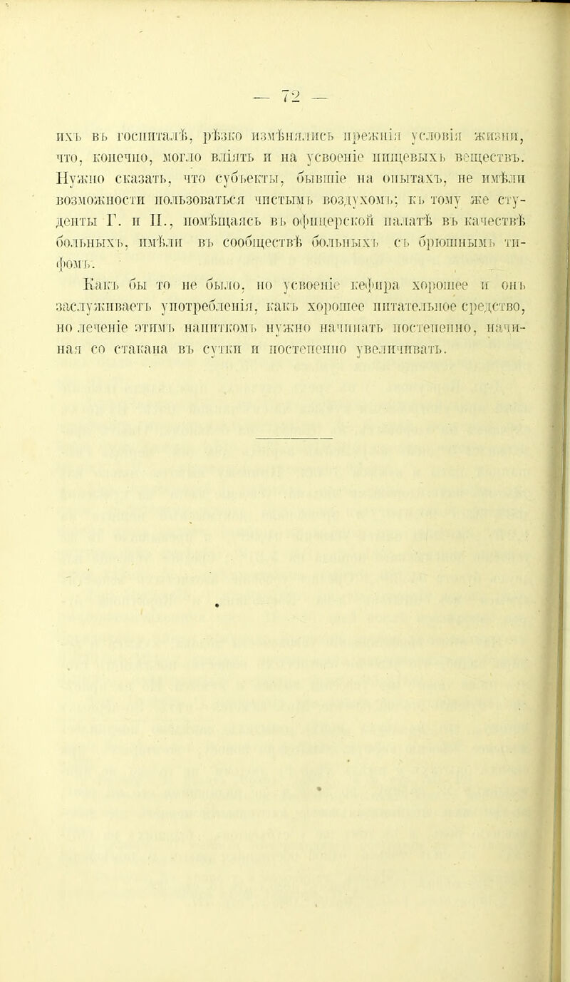 ихъ въ госпиталѣ, рѣзко измѣиялиеь ирежиія условія жизни, что, конечно, могло вліять и на усвоеніе пищевыхь веществъ. Нужно сказать, что субъекты, бывгпіе на опытахъ, не имѣли возможности пользоваться чистымь воздухомъ; къ точу же сту- денты Г. и П., помѣщаясь въ офицерской палатѣ вь качествѣ больныхь, пмѣлн въ сообществѣ болыіыхъ съ бргошнымъ ТИ- фОМЪ'. Какъ бы то не было, но усвоеніе кефира хорошее и онъ заслуживаете употребления, какъ хорошее питательное средство, но леченіе этимъ наппткомь нужно начинать постепенно, начи- ная со стакана въ сутки и постепенно увеличивать.