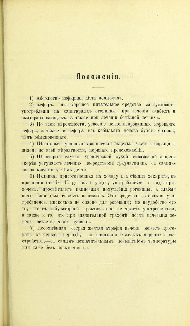 Положенія. 1) Абсолютно кефирная діэта немыслима. 2) Кефиръ, какъ хорошее питательное средство, заслуживаешь употребленія на санитариыхъ стоянкахъ при леченіи слабыхъ и выздоравливающихъ, а также при леченіи болѣзней легкихъ. 3) По всей вѣроятности, усвоеніе пептонизированнаго коровьяго кефира, а также и кефира изъ кобыльяго молока будетъ больше, чѣмъ обыкновенная. 4) Нѣкоторыя упорныя хроннческія экцемы, часто возвращаю- щаяся, но всей вѣроятности, нервнаго происхожденія. 5) Нѣкоторые случаи хронической сухой сквамозной экцемы скорѣе уступаютъ леченію посредствомъ трауматицина съ салици- ловою кислотою, чѣмъ дегтя. 6) Наливка, приготовленная на холоду изъ сѣмянъ хекирити, въ пропорцін отъ 5—15 §г. на 1 унцію, употребляемая въ видѣ при- мочекъ, просвѣтляетъ паннозныя помутнѣнія роговицы, а слабыя помутнѣнія далее совсѣмъ нечезаютъ. Это средство, осторожно упо- требляемое, нисколько не опасно для роговицы; но неудобство его то, что въ амбулаторной практикѣ оно не можетъ употребляться, а также и то, что при значительной трахомѣ, послѣ исчезанія зе- ренъ, остается много рубцевъ. 7) Несомнѣнная острая желтая атрофія печени можетъ проте- кать въ первомъ періодѣ,—до появленія тяжелыхъ нервныхъ раз- стройствъ,—съ самымъ незначнтелыіымъ иовышеніемъ температуры или даже безъ повышеиія ея.