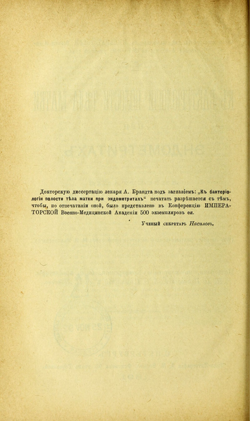 Докторскую диссертацію лекаря А. Брандтаподъ заглавіемъ: „Къ бактеріо- логіи полости тѣла матки ври эндометритахъ печатать разрѣшаетса съ тѣмъ, чтобы, по отпечатаніи оной, было представлено въ Конференцію ИМПЕРА- ТОРСКОЙ Военно-Медицинской Академіи 500 экземпляровъ ея. Ученый секретарь Насиловъ.