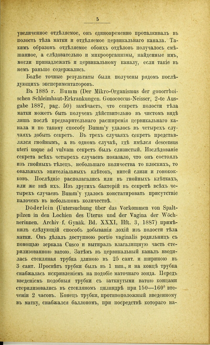 увеличенное отдѣляемое, онъ единовременно проталкивалъ въ полость тѣла матки и отдѣляемое цервикальнаго канала. Та- кимъ образомъ отдѣляемое обоихъ отдѣловъ получалось смѣ- шанное, а слѣдователъно и микроорганизмы, найденные имъ, могли принадлежать и цервикальному каналу, если такіе въ немъ раньше содержались. Болѣе точные результаты были получены рядомъ послѣ- дующихъ экспериментаторовъ. Въ 1885 г. Витт (Бег Мікго-Ог^апівтиз йег ^опоггііоі- 8сЬеп 8сЫеітЬаи1-ЕгкгапкиБ§еп. Оопососсиз-Кеіззег, 2-іе Аиз- ^аЪе 1887, ра§. 50) замѣчаетъ, что секретъ полости тѣла матки можетъ быть полученъ дѣйствительно въ чистомъ видѣ лишь послѣ предварительнаго расширенія цервикальнаго ка- нала и по такому способу Витт'у удалось въ четырехъ слу- чаяхъ добыть секретъ. Въ трехъ случаяхъ секретъ представ- лялся гнойнымъ, а въ одномъ случаѣ, гдѣ имѣлся (іезсепзиз иіегі пздие ай ѵиіѵат секретъ былъ слизистый. Изслѣдованіе секрета всѣхъ четырехъ случаевъ показало, что онъ состоялъ изъ гнойныхъ тѣлецъ, небольшаго количества то плоскихъ, то €вальныхъ эпителіальныхъ клѣтокъ, нитей слизи и гонокок- ковъ. Послѣдніе располагались или въ гнойныхъ клѣткахъ, ЕЛИ же внѣ ихъ. Изъ другихъ бактерій въ секретѣ всѣхъ че- тырехъ случаевъ Вишш'у удалось констатировать присутствіе палочекъ въ небольшомъ количествѣ. Бойегіеіп (ІТиіегвисЬип^ ііЪег йаз Ѵогкоттеп ѵоп БраН- ріігеп іп (іеп ЬосМеп йез Піегиз ипй йег Ѵа^іпа йег ЛѴосІі- пегіппеп. АгсЬіѵ I Оупак. Вй. XXXI, НЙ. 3, 1887) примѣ- нилъ слѣдующій способъ добыванія лохій изъ полости тѣла матки. Онъ дѣлалъ доступною рогііо ѵа^іпаііз родильницъ съ помощью зеркала Сизсо и вытиралъ влагалищную часть сте- рилизованною ватою. Затѣмъ въ цервикальный каналъ вводи- лась стекляная трубка длиною въ 25 сант. и шириною въ 3 сант. Просвѣтъ трубки былъ въ 1 тт., и на концѣ трубка снабжалась искривленіемъ на подобіе маточнаго зонда. Передъ введеніемъ подобныя трубки съ заткнутыми ватою концами стерилизовались въ стекляномъ цилиндрѣ при 150—160° вте- ченіи 2 часовъ. Еонецъ трубки, противоположный введенному въ матку, снабжался баллономъ, при посредствѣ котораго на-