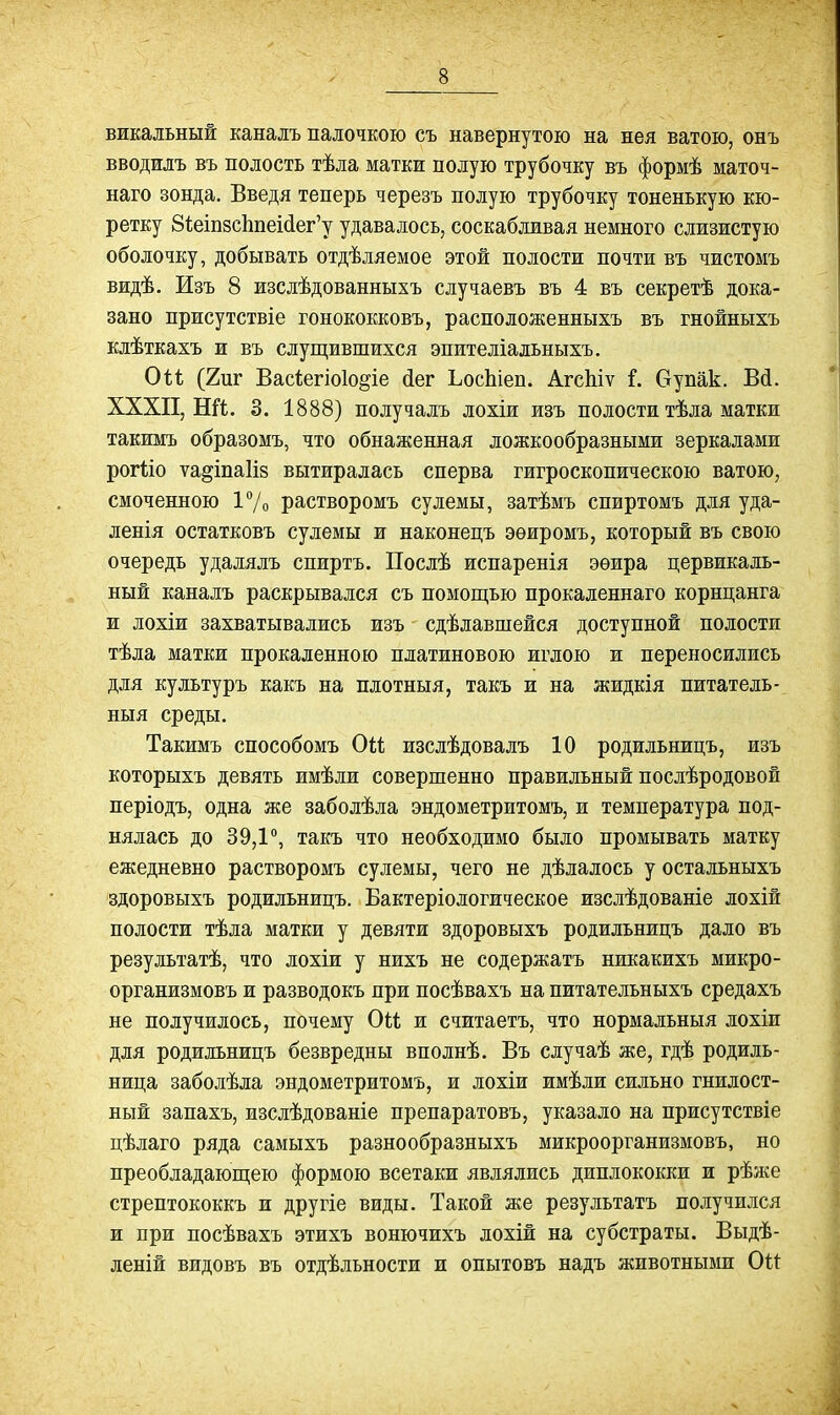 викальный каналъ палочкою съ навернутою на нея ватою, онъ вводилъ въ полость тѣла матки подую трубочку въ формѣ маточ- наго зонда. Введя теперь черезъ полую трубочку тоненькую кю- ретку 8і;еш8СІіпеі(іег'у удавалось, соскабливая немного слизистую оболочку, добывать отдѣляемое этой полости почти въ чистомъ видѣ. Изъ 8 изсдѣдованныхъ случаевъ въ 4 въ секретѣ дока- зано присутствіе гонококковъ, расположенныхъ въ гнойныхъ клѣткахъ и въ слущившихся эпителіальныхъ. Он (2иг Вас1;егіо1о§іе йег ЬосЬіеп. АгсЫѵ і. Оупак. Вй. ХХХП, Ші. 3. 1888) получалъ лохіи изъ полости тѣла матки такимъ образомъ, что обнаженная ложкообразными зеркалами рогііо ѵа^іпаііз вытиралась сперва гигроскопическою ватою, смоченною 17о растворомъ сулемы, затѣмъ спиртомъ для уда- ленія остатковъ сулемы и наконецъ эѳиромъ, который въ свою очередь удалялъ спиртъ. Послѣ испаренія эеира цервикаль- ный каналъ раскрывался съ помощью прокаленнаго корнцанга и лохіи захватывались изъ сдѣлавшейся доступной полости тѣла матки прокаленною платиновою иглою и переносились для культуръ какъ на плотныя, такъ и на жидкія питатель- ныя среды. Такимъ способомъ Оіі изслѣдовалъ 10 родильницъ, изъ которыхъ девять имѣли совершенно правильный послѣродовой періодъ, одна же заболѣла эндометритомъ, и температура под- нялась до 39,1, такъ что необходимо было промывать матку ежедневно растворомъ сулемы, чего не дѣлалось у остальныхъ здоровыхъ родильницъ. Бактеріологическое изслѣдованіе лохій полости тѣла матки у девяти здоровыхъ родильницъ дало въ результатѣ, что лохіи у нихъ не содержатъ никакихъ микро- организмовъ и разводокъ при посѣвахъ на питательныхъ средахъ не получилось, почему Оіі и считаетъ, что нормальныя лохіи для родильницъ безвредны вполнѣ. Въ случаѣ же, гдѣ родиль- ница заболѣла эндометритомъ, и лохіи имѣли сильно гнилост- ный запахъ, изслѣдованіе препаратовъ, указало на присутствіе цѣлаго ряда самыхъ разнообразныхъ микроорганизмовъ, но преобладающею формою всетаки являлись диплококки и рѣже стрептококкъ и другіе виды. Такой же результатъ получился и при посѣвахъ этихъ вонючихъ лохій на субстраты. Выдѣ- леній видовъ въ отдѣльности и опытовъ надъ животными Ои