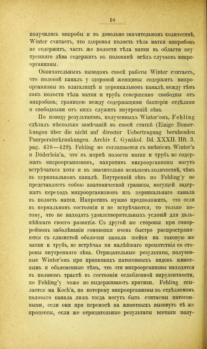 получились микробы и въ довольно значительномъ количествѣ, ^Ѵ^іпІег считаетъ, что здоровая полость тѣла матки микробовъ не содержитъ, часть же полости тѣла матки въ области вну- тренняго зѣва содержитъ въ половинѣ всѣхъ случаевъ микро- организмы. Окончательнымъ выводомъ своей работы ЛѴіпіег считаетъ, что половой каналъ у здоровой женщины содержитъ микро- организмы въ влагалищѣ и цервикальномъ каналѣ, между тѣмъ какъ полости тѣла матки и трубъ совершенно свободны отъ микробовъ; границею между содержащими бактеріи отдѣлами и свободными отъ нихъ служитъ внутренній зѣвъ. По поводу результатовъ, полученныхъ ЛѴіи1;ег'омъ, ГеЫіп^ сдѣлалъ нѣсколько замѣчаній въ своей статьѣ (Еіпі^е Ветег- кип^еп йЬег сііе пісМ аиГ йігесіег ПеЪегіга^ип^ ЬегиЬепйеп Риегрегаіегкгапкипдеп. АгсЫѵ Г. Оупакоі. В(і. XXXII. Ші. 3, ра§-. 428—429). РеЫін^ не соглашается съ мнѣніемъ Шпі;ег'а и Бо(іег1ет'а, что въ нормѣ полости матки и трубъ не содер- жатъ микроорганизмовъ, напротивъ микроорганизмы могутъ встрѣчаться хотя и въ значительно меньшемъ количествѣ, чѣмъ въ цервикальномъ каналѣ. Внутренній зѣвъ по ГеЬИп^'у не представляетъ собою анатомической границы, могущей задер- жатъ переходъ микроорганизмовъ изъ цервикальнаго канала въ полость матки. Напротивъ нужно предположить, что если въ нормальномъ состояніи и не встрѣчаются, то только по- тому, что не находятъ удовлетворительныхъ условій для даль- нѣйшаго своего развитія. Съ другой же стороны при гонор- ройномъ заболѣваніи гонококки очень быстро распространя- ются съ слизистой оболочки канала шейки на таковую же матки и трубъ, не встрѣчая ни малѣйшаго препятствія со сто- роны внутренняго зѣва. Отрицательные результаты, получен- ные ^іпіегомъ при прививкахъ патогенныхъ видовъ живот- нымъ и объясненные тѣмъ, что эти микроорганизмы находятся въ половомъ трактѣ въ состояніи ослабленной вирулентности, по ГеЬИп^'у тоже не выдерживаютъ критики. РеЫіп§ ссы- лается на КосЬ'а, по которому микроорганизмы въ отдѣляемомъ половаго канала лишь тогда могутъ быть считаемы патоген- ными, если они при переносѣ на животныхъ вызовутъ тѣ же процессы, если же отрицательные результаты всетаки полу-